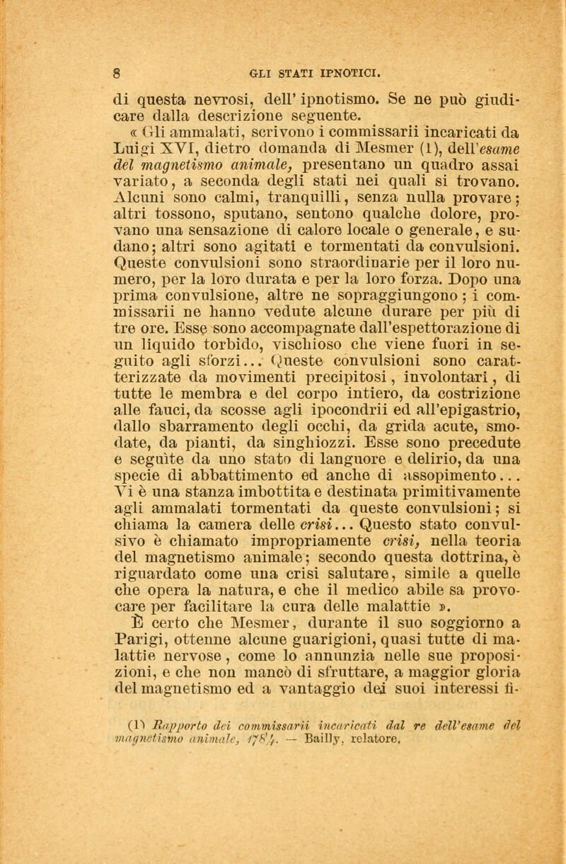 di questa nevrosi, dell' ipnotismo. Se ne può giudi- care dalla descrizione seguente. « Gli ammalati, scrivono i commissarii incaricati da Luigi XVI, dietro domanda di Mesmer (1), dell'esame del magnetismo animale, presentano un quadro assai variato, a seconda degli stati nei quali si trovano. Alcuni sono calmi, tranquilli, senza nulla provare; altri tossono, sputano, sentono qualche dolore, pro- vano una sensazione di calore locale o generale, e su- dano; altri sono agitati e tormentati da convulsioni. Queste convulsioni sono straordinarie per il loro nu- mero, per la loro durata e per la loro forza. Dopo una prima convulsione, altre ne sopraggiungono ; i com- missarii ne hanno vedute alcune durare per più di tre ore. Esse sono accompagnate dall'espettorazione di un liquido torbido, vischioso che viene fuori in se- guito agli sforzi... Queste convulsioni sono carat- terizzate da movimenti precipitosi, involontari, di tutte le membra e del corpo intiero, da costrizione alle fauci, da scosse agli ipocondrii ed all'epigastrio, dallo sbarramento degli occhi, da grida acute, smo- date, da pianti, da singhiozzi. Esse sono precedute e seguite da uno stato di languore e delirio, da una specie di abbattimento ed anche di assopimento... Vi è una stanza imbottita e destinata primitivamente agli ammalati tormentati da queste convulsioni ; si chiama la camera delle crisi... Questo stato convul- sivo è chiamato impropriamente crisi, nella teoria del magnetismo animale ; secondo questa dottrina, è riguardato come una crisi salutare, simile a quelle che opera la natura, e che il medico abile sa provo- care per facilitare la cura delle malattie ». È certo che Mesmer, durante il suo soggiorno a Parigi, ottenne alcune guarigioni, quasi tutte di ma- lattie nervose , come lo annunzia nelle sue proposi- zioni, e che non mancò di sfruttare, a maggior gloria del magnetismo ed a vantaggio dei suoi interessi n- (D Rapporto dei commissarii incaricati dal re dell'esame del magnetismo animale, iy$U. — Bailly. relatore.