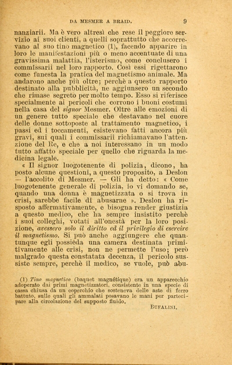 nanziarii. Ma è vero altresì che rese il peggiore ser- vizio ai suoi clienti, a quelli soprattutto che accorre- vano al suo tino magnetico (1), facendo apparire in loro le manifestazioni più o meno accentuate di una gravissima malattia, l'isterismo, come conclusero i commissarii nel loro rapporto. Così essi rigettarono come funesta la pratica del magnetismo animale. Ma andarono anche più oltre; perchè a questo rapporto destinato alla pubblicità, ne aggiunsero un secondo che rimase segreto per molto tempo. Esso si riferisce specialmente ai pericoli che corrono i buoni costumi nella casa del signor Mesmer. Oltre alle emozioni di un genere tutto speciale che destavano nel cuore delle donne sottoposte al trattamento magnetico, i passi ed i toccamenti, esistevano fatti ancora più gravi, sui quali i commissarii richiamavano l'atten- zione del Re, e che a noi interessano in un modo tutto affatto speciale per quello che riguarda la me- dicina legale. « Il signor luogotenente di polizia, dicono, ha posto alcune questioni, a questo proposito, a Deslon — l'accolito di Mesmer. — Gli ha detto: « Come luogotenente generale di polizia, io vi domando se, quando una donna è magnetizzata o si trova in crisi, sarebbe facile di abusarne ». Deslon ha ri- sposto affermativamente, e bisogna render giustizia a questo medico, che ha sempre insistito perchè i suoi colleghi, votati all'onestà per la loro posi- zione, avessero solo il diritto ed il privilegio di esercire il magnetismo. Si può anche aggiungere che quan- tunque egli possieda una camera destinata primi- tivamente alle crisi, non ne permette l'uso; però malgrado questa constatata decenza, il pericolo sus- siste sempre, perchè il medico, se vuole, può abu- (1) Tino magnetico (baquet magnétique) era un apparecchio adoperato dai primi magnetizzatori, consistente in una specie di cassa chiusa da un coperchio che sosteneva delle aste di ferro battuto, sulle quali gli ammalati posavano le mani per parteci- pare alla circolazione del supposto fluido. BUFALINI.