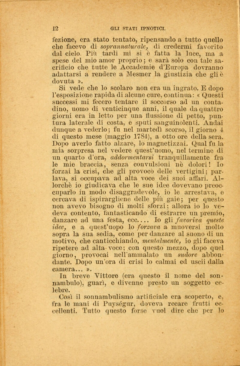 fezione, era stato tentato, ripensando a tutto quello che facevo di soprannaturale, di credermi favorito dal cielo. Più tardi mi si è fatta la luce, ma a spese del mio amor proprio ; e sarà solo con tale sa- crifìcio che tutte le Accademie d'Europa dovranno adattarsi a rendere a Mesmer la giustizia che gli è dovuta ». Si vede che lo scolaro non era un ingrato. E dopo l'esposizione rapida di alcune cure, continua: « Questi successi mi fecero tentare il soccorso ad un conta- dino, uomo di venticinque anni, il quale da quattro giorni era in letto per una flussione di petto, pun- tura laterale di costa, e sputi sanguinolenti. Andai dunque a vederlo ; fu nel martedì scorso, il giorno 4 di questo mese (maggio 1784), a otto ore della sera. Dopo averlo fatto alzare, lo magnetizzai. Qual fu la mia sorpresa nel vedere quest'uomo, nei termine di un quarto d'ora, addormentarsi tranquillamente fra le mie braccia, senza convulsioni ne dolori! Io forzai la crisi, che gli provocò delle vertigini ; par- lava, si occupava ad alta voce dei suoi affari. Al- lorché io giudicava che le sue idee dovevano preoc- cuparlo in modo disaggradevole, io le arrestava, e cercava di ispirargliene delle più gaie; per questo non avevo bisogno di molti sforzi; allora io lo ve- deva contento, fantasticando di estrarre un premio, danzare ad una festa, ecc.... Io gli favoriva queste idee, e a quest'uopo lo forzava a muoversi molto sopra la sua sedia, come per danzare al suono di un motivo, che canticchiando, mentalmente, io gli faceva ripetere ad alta voce; con questo mezzo, dopo quel giorno, provocai nell'ammalato un sudore abbon- dante. Dopo un'ora di crisi lo calmai ed uscii dalla camera... ». In breve Vittore (era questo il nome del son- nambulo), guarì, e divenne presto un soggetto ce- lebre. Così il sonnambulismo artificiale era scoperto, e, fra le mani di Puységur, doveva recare frutti ec- cellenti. Tutto questo forse vuol dire che per lo