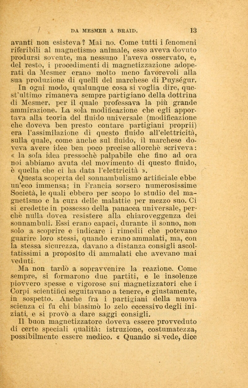 avanti non esisteva % Mai no. Come tutti i fenomeni riferibili al magnetismo animale, esso aveva dovuto prodursi sovente, ma nessuno l'aveva osservato, e, del resto, i procedimenti di magnetizzazione adope- rati da Mesiner erano molto meno favorevoli alla sua produzione di quelli del marchese di Puységur. In ogni modo, qualunque cosa si voglia dire, que- st'ultimo rimaneva sempre partigiano della dottrina di Mesmer, per il quale professava la più grande ammirazione. La sola modificazione che egli appor- tava alla teoria del fluido universale (modificazione elio doveva ben presto contare partigiani proprii) era l'assimilazione di questo fluido all'elettricità, sulla quale, come anche sul fluido, il marchese do- veva avere idee ben poco precise allorché scriveva: « la sola idea pressoché palpabile che fino ad ora noi abbiamo avuta del movimento di questo fluido, è quella che ci ha data l'elettricità ». Questa scoperta del sonnambulismo artificiale ebbe un'eco immensa; in Francia sorsero numerosissime Società, le quali ebbero per scopo lo studio del ma- gnetismo e la cura delle malattie per mezzo suo. Ci si credette in possesso della panacea universale, per- chè nulla dovea resistere alla chiaroveggenza dei sonnambuli. Essi erano capaci, durante il sonno, non solo a scoprire e indicare i rimedii che potevano guarire loro stessi, quando erano ammalati, ma, con la stessa sicurezza, davano a distanza consigli ascol- tatissimi a proposito di ammalati che avevano mai veduti. Ma non tardò a sopravvenire la reazione. Come sempre, si formarono due partiti, e le insolenze piovvero spesse e vigorose sui magnetizzatori che i Corpi scientifici seguitavano a tenere, e giustamente, in sospetto. Anche fra i partigiani della nuova scienza ci fu chi biasimò lo zelo eccessivo degli ini- ziati, e si provò a dare saggi consigli. Il buon magnetizzatore doveva essere provveduto di certe speciali qualità: istruzione, costumatezza, possibilmente essere medico. « Quando si -vede, dice