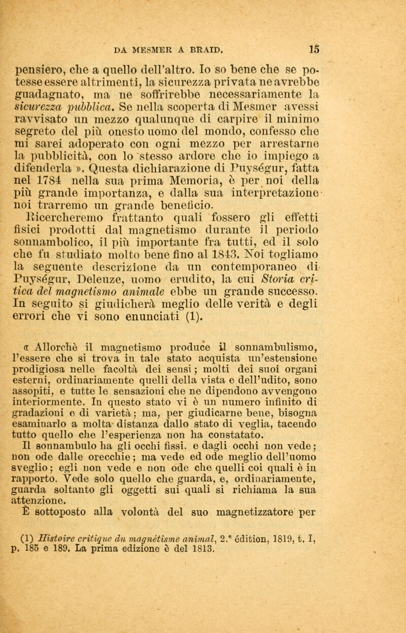 pensiero, che a quello dell'altro. Io so bene che se po- tesse essere altrimenti, la sicurezza privata ne avrebbe guadagnato, ma ne soffrirebbe necessariamente la sicurezza pubblica. Se nella scoperta di Mesmer avessi ravvisato un mezzo qualunque di carpire il minimo segreto del più onesto uomo del mondo, confesso che mi sarei adoperato con ogni mezzo per arrestarne la pubblicità, con lo stesso ardore che io impiego a difenderla ». Questa dichiarazione di Puységur, fatta nel 1784 nella sua prima Memoria, è per noi della più grande importanza, e dalla sua interpretazione noi trarremo un grande benetìcio. Picercheremo frattanto quali fossero gli effetti fisici prodotti dal magnetismo durante il periodo sonnambolico, il più importante fra tutti, ed il solo che fu studiato molto bene fino al 1843. Noi togliamo la seguente descrizione da un contemporaneo di Puységur, Deleuze, uomo erudito, la cui Storia cri- tica del magnetismo animale ebbe un grande successo. In seguito si giudicherà meglio delle verità e degli errori che vi sono enunciati (1). <r Allorché il magnetismo produce il sonnambulismo, l'essere che si trova in tale stato acquista im'estensione prodigiosa nello facoltà dei sensi ; molti dei suoi organi esterni, ordinariamente quelli della vista e dell'udito, sono assopiti, e tutte le sensazioni che ne dipendono avvengono interiormente. In questo stato vi è un numero infinito di gradazioni e di varietà ; ma, per giudicarne bene, bisogna esaminarlo a molta distanza dallo stato di veglia, tacendo tutto quello che l'esperienza non ha constatato. Il sonnambulo ha gli occhi fissi, e dagli occhi non vede ; non ode dalle orecchie ; ma vede ed ode meglio dell'uomo sveglio ; egli non vede e non ode che quelli coi quali è in rapporto. Vede solo quello che guarda, e, ordinariamente, guarda soltanto gli oggetti sui quali si richiama la sua attenzione. È sottoposto alla volontà del suo magnetizzatore per (1) Ilistoire critique du magnétisme animai, 2. édition, 1819, t. I, p. 185 e 189. La prima edizione è del 1813.