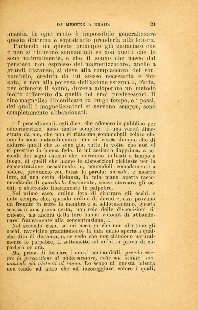 anemia. In ogni modo e impossibile generalizzare questa dottrina e soprattutto prenderla alla lettera. Partendo da questo principio già enunciato che « non si riducono sonnambuli se non quelli che lo sono naturalmente, e che il sonno che nasce dal pensiero non espresso del magnetizzatore, anche a grandi distanze, si deve alla compiacenza del son- nambulo, creduta da lui stesso necessaria e for- zata, e non alla potenza dell'azione esterna », Paria, per ottenere il sonno, doveva adoperare un metodo molto differente da quello dei suoi predecessori. Il tino magnetico dimenticato da lungo tempo, e i passi, dei quali i magnetizzatori si servono sempre, sono completamente abbandonati. <r I procedimenti, egli dice, che adopero in pubblico per addormentare, sono molto semplici. È una verità dimo- strata da me, che nou si riducono sonnambuli coloro che non lo sono naturalmente; non si cerca dunque che di ridurre quelli che lo sono già, tutte le volte che essi vi si prestiuo in buona fede. Io mi assicuro dapprima, a se- conda dei segui esterni che verranuo indicati a tempo e luogo, di quelli che hanno le disposizioni richieste per la concentrazione occasionale, e, ponendoli comodamente a sedere, pronuncio con forza la parola: dormite, e mostro loro, ad una certa distanza, la mia mano aperta racco- mandando di guardarla fissamente, senza stornare gli oc- chi, e sbattendo liberamente le palpebre. Nel primo caso, ordino loro di sbarrare gli occhi, e noto sempre che, quando ordino di dormire, essi provano un fremito in tutte le membra e si addormentano. Questa scossa è una prova certa, non solo delle disposizioni ri- chieste, ma ancora della loro buona volontà di abbando- narsi francamente alla concentrazione... Nel secondo caso, se mi accorgo che non sbattano gli occhi, ravvicino gradatamente la mia mano aperta a qual- che dito di distanza, e, se vedo che non chiudono natural- mente le palpebre, li sottometto ad un'altra prova di cui parlerò or ora. Ma, prima di formare i nuovi sonnambuli, prendo sem- pre la precauzione di addormentare, nelle mie sedute, son- nambuli già abituati al sonno. Lo scopo di questa misura non tende ad altro che ad incoraggiare coloro i quali,