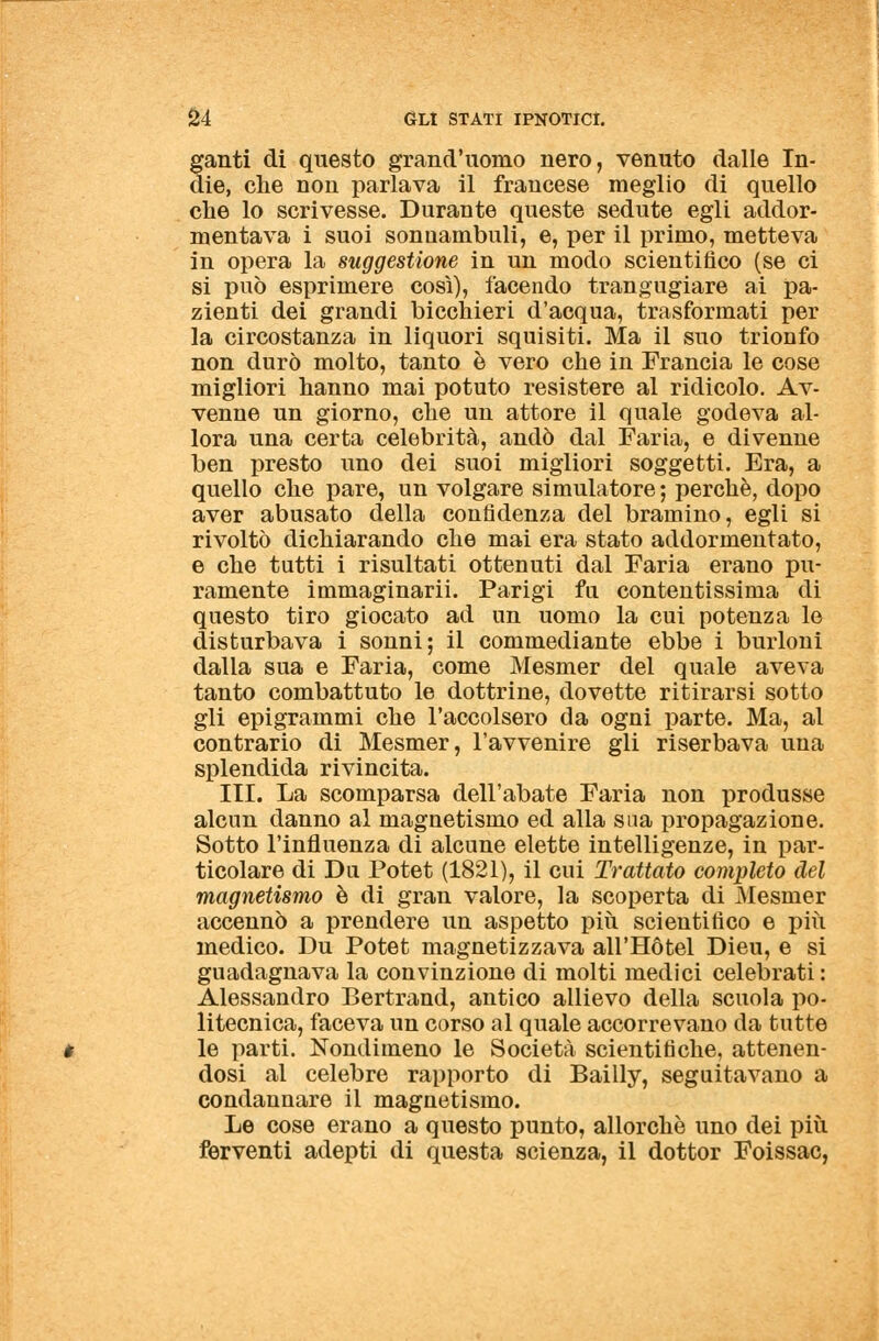 ganti di questo grand'uoino nero, venuto dalle In- die, che non parlava il francese meglio di quello che lo scrivesse. Durante queste sedute egli addor- mentava i suoi sonnambuli, e, per il primo, metteva in opera la suggestione in un modo scientifico (se ci si può esprimere così), facendo trangugiare ai pa- zienti dei grandi bicchieri d'acqua, trasformati per la circostanza in liquori squisiti. Ma il suo trionfo non durò molto, tanto è vero che in Francia le cose migliori hanno mai potuto resistere al ridicolo. Av- venne un giorno, che un attore il quale godeva al- lora una certa celebrità, andò dal Faria, e divenne ben presto uno dei suoi migliori soggetti. Era, a quello che pare, un volgare simulatore ; perchè, dopo aver abusato della confidenza del bramino, egli si rivoltò dichiarando che mai era stato addormentato, e che tutti i risultati ottenuti dal Faria erano pu- ramente immaginarii. Parigi fa contentissima di questo tiro giocato ad un uomo la cui potenza le disturbava i sonni; il commediante ebbe i burloni dalla sua e Faria, come Mesmer del quale aveva tanto combattuto le dottrine, dovette ritirarsi sotto gli epigrammi che l'accolsero da ogni parte. Ma, al contrario di Mesmer, l'avvenire gli riserbava una splendida rivincita. III. La scomparsa dell'abate Faria non produsse alcun danno al magnetismo ed alla sua propagazione. Sotto l'influenza di alcune elette intelligenze, in par- ticolare di Du Potet (1821), il cui Trattato completo del magnetismo è di gran valore, la scoperta di Mesmer accennò a prendere un aspetto più scientifico e più medico. Du Potet magnetizzava all'Hotel Dieu, e si guadagnava la convinzione di molti medici celebrati : Alessandro Bertrand, antico allievo della scuola po- litecnica, faceva un corso al quale accorrevano da tutte le parti. Nondimeno le Società scientifiche, attenen- dosi al celebre rapporto di Bailly, seguitavano a condannare il magnetismo. Le cose erano a questo punto, allorché uno dei più ferventi adepti di questa scienza, il dottor Foissac,