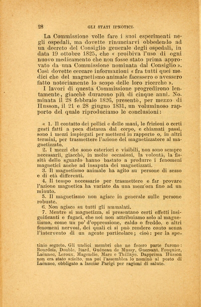 La Commissione volle fare i suoi esperimenti ne- gli ospedali, ma dovette rinunciarvi obbedendo ad un decreto del Consiglio generale degli ospedali, in data 19 ottobre 1825, che « proibiva l'uso di ogni nuovo medicamento che non fosse stato prima appro- vato da una Commissione nominata dal Consiglio ». Così dovette cercare informazioni « fra tutti quei me- dici che del magnetismo animale facessero o avessero fatto notoriamente lo scopo delle loro ricerche ». I lavori di questa Commissione progredirono len- tamente, giacché durarono più di cinque anni. No- minata il 28 febbraio 1826, presentò, per mezzo di Husson, il 21 e 28 giugno 1831, un voluminoso rap- porto del quale riproduciamo le conclusioni: « 1. Il contatto dei pollici e delle mani, le frizioni o certi gesti fatti a poca distanza dal corpo, e chiamati passi, sono i mezzi impiegati per mettersi in rapporto o, in altri termini, per trasmettere l'azione del magnetizzatore al ma- gnetizzato. 2. I mezzi che sono esteriori e visibili, non sono sempre necessarii, giacché, in molte occasioni, la volontà, la fis- sità dello sguardo hanno bastato a produrre i fenomeni magnetici anche ad insaputa dei rnagaetizzati. 3. Il magnetismo animale ha agito su persone di sesso e di età differenti. 4. Il tempo necessario per trasmettere e far provare l'azione magnetica ha variato da una mezz'ora fino ad un miuuto. 5. Il magnetismo non agisce in generale sulle persone robuste. 6. Non agisce su tutti gli ammalati. 7. Mentre si magnetizza, si presentano certi effetti insi- gnificanti e fugaci, che noi non attribuiamo solo al magne- tismo, come un po' d'oppressione, caldo o freddo, e altri fenomeni nervosi, dei quali ci si può rendere conto senza l'intervento di un agente particolare} cioè: per la spe- tinio segreto. Gli undici membri che ne fecero parte furono : Bourdois, Doublé, Itard, Quéneau de Mussy, Guers-ant. Fouquier, Laénnec, Leroux, Magendie, Marc e Thillaye. Dapprima Husson non era stato scielto, ma poi l'assemblea lo nominò al posto di Laénnec, obbligato a lasciar Parigi per ragioni di salute.