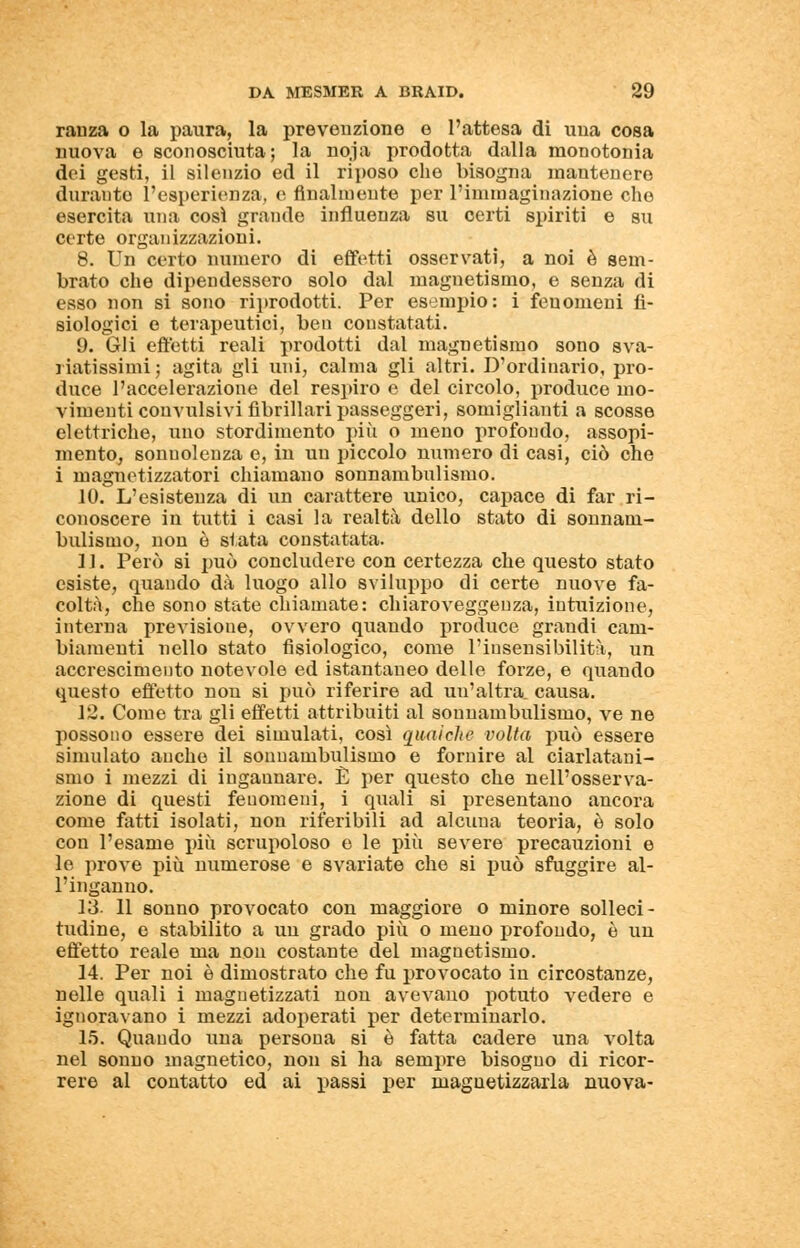 ranza o la paura, la prevenzione e l'attesa di ima cosa nuova e sconosciuta; la noja prodotta dalla monotonia dei gesti, il silenzio ed il riposo che bisogna mantenere durante l'esperienza, e finalmente per l'immaginazione che esercita una cosi grande influenza su certi spiriti e su certe organizzazioni. 8. Un certo numero di effetti osservati, a noi è sem- brato che dipendessero solo dal magnetismo, e senza di esso non si sono riprodotti. Per esempio: i fenomeni fi- siologici e terapeutici, ben constatati. 9. Gli effetti reali prodotti dal magnetismo sono sva- i iatissimi ; agita gli uni, calma gli altri. D'ordinario, pro- duce l'accelerazione del respiro e del circolo, produce mo- vimenti convulsivi fibrillari passeggeri, somiglianti a scosse elettriche, uno stordimento più o meno profondo, assopi- mento, sonnolenza e, in un piccolo numero di casi, ciò che i magnetizzatori chiamano sonnambulismo. 10. L'esistenza di un carattere unico, capace di far ri- conoscere in tutti i casi la realtà dello stato di sonnam- bulismo, non è stata constatata. 11. Però si può concludere con certezza che questo stato esiste, quando dà luogo allo sviluppo di certe nuove fa- coltà, che sono state chiamate: chiaroveggenza, intuizione, interna previsione, ovvero quando produce grandi cam- biamenti nello stato fisiologico, come l'insensibilità, un accrescimento notevole ed istantaneo delle forze, e quando questo effetto non si può riferire ad uu'altra. causa. 12. Come tra gli effetti attribuiti al sonnambulismo, ve ne possono essere dei simulati, così qualche volta può essere simulato anche il sonnambulismo e fornire al ciarlatani- smo i mezzi di ingannare. È per questo che nell'osserva- zione di questi fenomeni, i quali si presentano ancora come fatti isolati, non riferibili ad alcuna teoria, è solo con l'esame più scrupoloso e le più severe precauzioni e le prove più numerose e svariate che si può sfuggire al- l'inganno. 13. 11 sonno provocato con maggiore o minore solleci- tudine, e stabilito a un grado più o meno profondo, è un effetto reale ma non costante del magnetismo. 14. Per noi è dimostrato che fu provocato in circostanze, nelle quali i magnetizzati non avevano potuto vedere e ignoravano i mezzi adoperati per determinarlo. 15. Quando una persona si è fatta cadere una volta nel sonno magnetico, non si ha sempre bisogno di ricor- rere al contatto ed ai passi per magnetizzarla nuova-