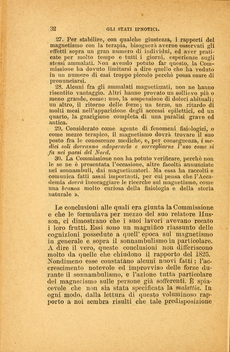 27. Per stabilirò, con qualche giustezza, i rapporti del magnetismo con la terapia, bisognerà averne osservati gli effetti sopra un gran numero di individui, ed aver prati- cate per molto tempo e tutti i giorni, esperienze sugli stessi ammalati. Non avendo potuto far questo, la Com- missione ha dovuto limitarsi a dire quello che ha veduto in un numero di casi troppo piccolo perchè possa osare di pronunciarsi. 28. Alcuni fra gli ammalati magnetizzati, non ne hanno risentito vantaggio. Altri hanno provato un sollievo più o meno grande, come: uno, la sospensione di dolori abituali; un altro, il ritorno delle forze ; un terzo, un ritardo di molti mesi nell'apparizione degli accessi epilettici, ed un quarto, la guarigione completa di una paralisi grave ed antica. 29. Considerato come agente di fenomeni fisiologici, o come mezzo terapico, il magnetismo dovrà trovare il suo posto fra le conoscenze mediche, e, per conseguenza, i me- dici soli dovranno adoperarlo e sorvegliarne Vuso come si fa nei paesi del Nord. 30. La Commissione non ha potuto verificare, perchè non le se ne è presentata l'occasione, altre facoltà annunziate nei sonnambuli, dai magnetizzatori. Ma essa ha raccolti e comunica fatti assai importanti, per cui pensa che l'Acca- demia dovrà incoraggiare le ricerche sul magnetismo, come una branca molto curiosa della fisiologia e della storia naturale ». Le conclusioni alle quali era giunta la Commissione e che le formulava per mezzo del suo relatore Mus- son, ci dimostrano che i suoi lavori avevano recato i loro frutti. Essi sono un magnifico riassunto delle cognizioni possedute a queir epoca sul magnetismo in generale e sopra il sonnambulismo in particolare. A dire il vero, queste conclusioni non differiscono molto da quelle che chiudono il rapporto del 1825. Nondimeno esse constatano alcuni nuovi fatti ; l'ac- crescimento notevole ed improvviso delle forze du- rante il sonnambulismo, e Fazione tutta particolare del magnetismo sulle persone già sofferenti. È spia- cevole che non sia stata specificata la malattia. In ogni modo, dalla lettura di questo voluminoso rap- porto a noi sembra risulti che tale predisposizione