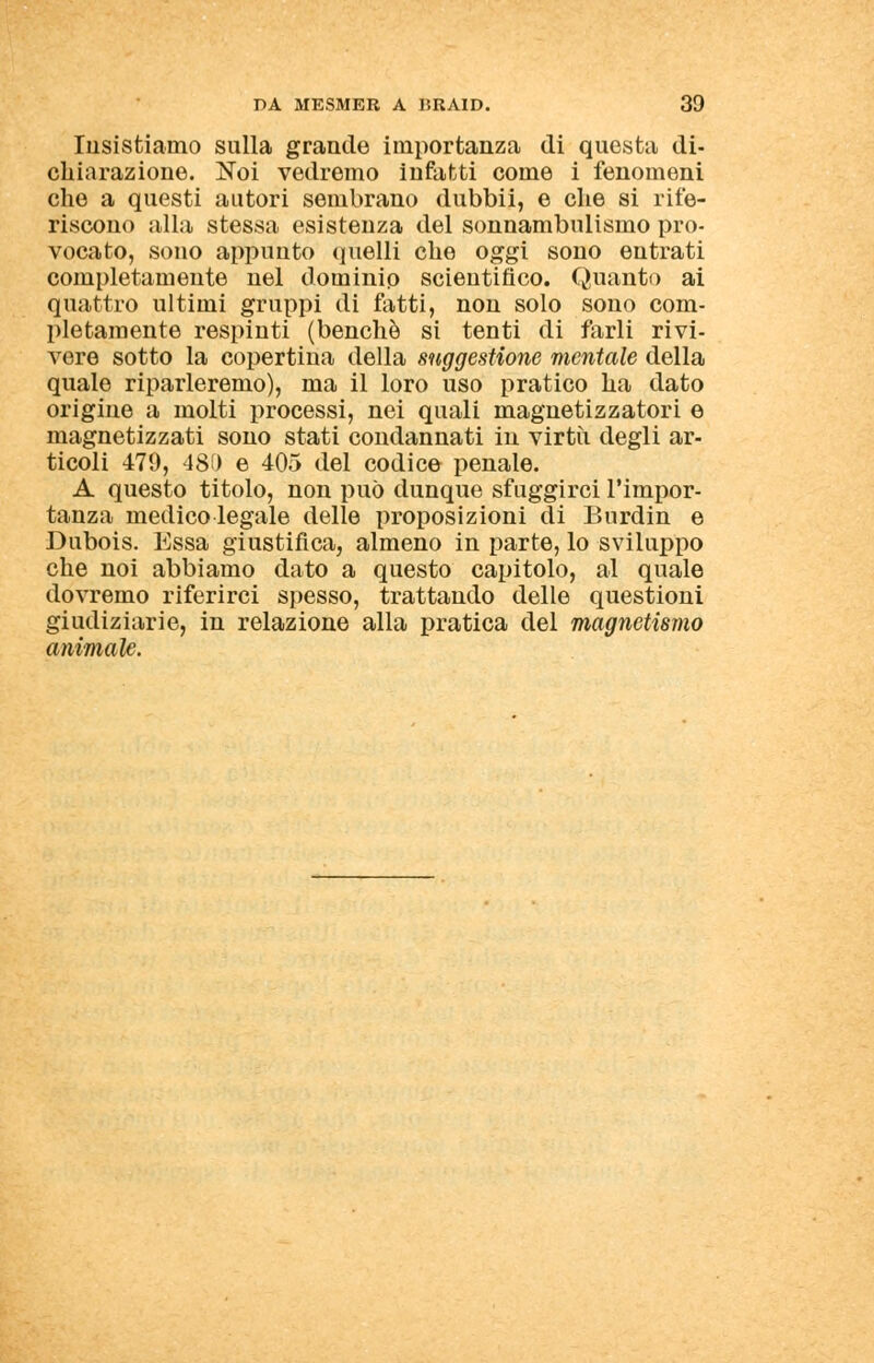 Insistiamo sulla grande importanza di questa di- chiarazione. Noi vedremo infatti come i fenomeni che a questi autori sembrano dubbii, e che si rife- riscono alla stessa esistenza del sonnambulismo pro- vocato, sono appunto quelli che oggi sono entrati completamente nel dominio scientifico. Quanto ai quattro ultimi gruppi di fatti, non solo sono com- pletamente respinti (benché si tenti di farli rivi- vere sotto la copertina della suggestione mentale della quale riparleremo), ma il loro uso pratico ha dato origine a molti processi, nei quali magnetizzatori e magnetizzati sono stati condannati in virtù degli ar- ticoli 479, 480 e 405 del codice penale. A questo titolo, non può dunque sfuggirci l'impor- tanza medicolegale delle proposizioni di Burdin e Dubois. Essa giustifica, almeno in parte, lo sviluppo che noi abbiamo dato a questo capitolo, al quale dovremo riferirci spesso, trattando delle questioni giudiziarie, in relazione alla pratica del magnetismo animale.