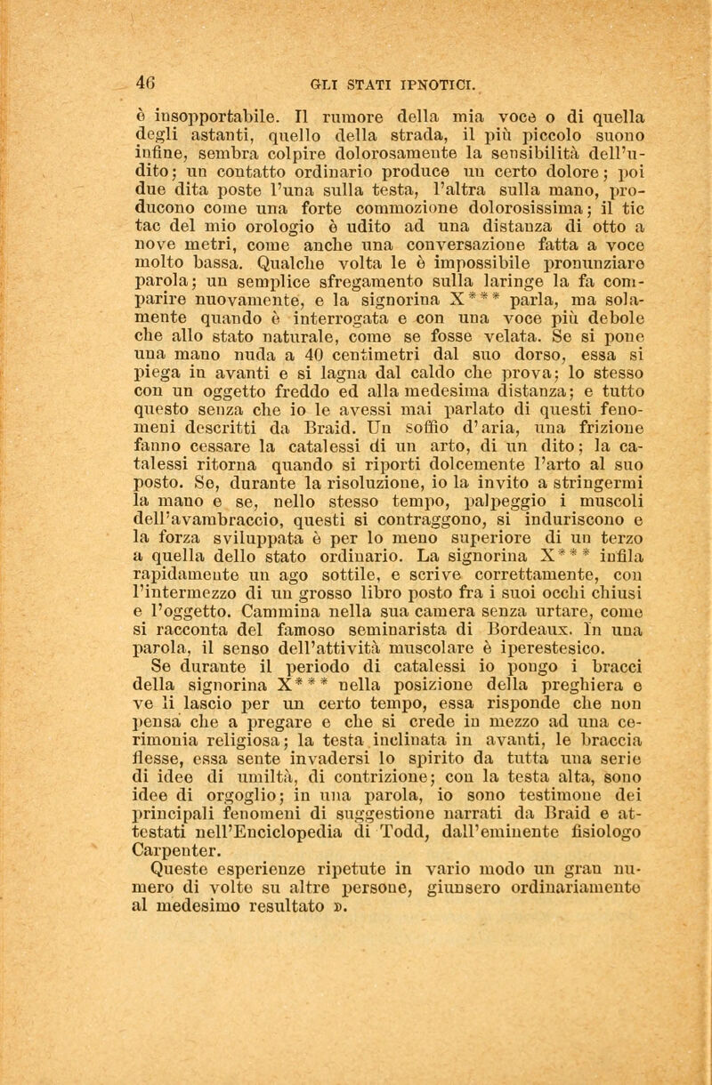 è insopportabile. Il rumore della mia voce o di quella degli astanti, quello della strada, il più piccolo suono infine, sembra colpire dolorosamente la sensibilità dell'u- dito; un contatto ordinario produce un certo dolore; poi due dita poste l'una sulla testa, l'altra sulla mano, pro- ducono come una forte commozione dolorosissima ; il tic tac del mio orologio è udito ad una distanza di otto a nove metri, come anche una conversazione fatta a voce molto bassa. Qualche volta le è impossibile pronunziare parola; un semplice sfregamento sulla laringe la fa com- parire nuovamente, e la signorina X*** parla, ma sola- mente quando è interrogata e con una voce più debole che allo stato naturale, come se fosse velata. Se si pone una mano nuda a 40 centimetri dal suo dorso, essa si piega in avanti e si lagna dal caldo che prova; lo stesso con un oggetto freddo ed alla medesima distanza; e tutto questo senza che io le avessi mai parlato di questi feno- meni descritti da Braid. Un soffio d'aria, una frizione fanno cessare la catalessi di un arto, di un dito ; la ca- talessi ritorna quando si riporti dolcemente l'arto al suo posto. So, durante la risoluzione, io la invito a stringermi la mano e se, nello stesso tempo, palpeggio i muscoli dell'avambraccio, questi si contraggono, si induriscono e la forza sviluppata è per lo meno superiore di un terzo a quella dello stato ordinario. La signorina X*** infila rapidamente un ago sottile, e scrive correttamente, con l'intermezzo di un grosso libro posto fra i suoi occhi chiusi e l'oggetto. Cammina nella sua camera senza urtare, come si racconta del famoso seminarista di Bordeaux. In una parola, il senso dell'attività muscolare è iperestesico. Se durante il periodo di catalessi io pongo i bracci della signorina X*** nella posizione della preghiera e ve li lascio per un certo tempo, essa risponde che non pensa che a pregare e che si crede in mezzo ad una ce- rimonia religiosa; la testa inclinata in avanti, le braccia flesse, essa sente invadersi lo spirito da tutta una serie di idee di umiltà, di contrizione; con la testa alta, sono idee di orgoglio; in una parola, io sono testimone dei principali fenomeni di suggestione narrati da Braid e at- testati nell'Enciclopedia di Todd, dall'eminente fisiologo Carpenter. Queste esperienze ripetute in vario modo un gran nu- mero di volte su altre persone, giunsero ordinariamente al medesimo resultato ».