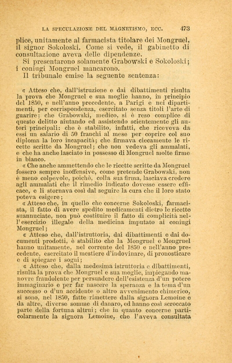 plice, unitamente al farmacista titolare dei Mongruel, il signor Sokoloski. Come si vede, il gabinetto di consultazione aveva delle dipendenze. Si presentarono solamente Grabowski e Sokoloski ; i coniugi Mongruel mancarono. Il tribunale emise la seguente sentenza: a Atteso che, dall'istruzione e dai dibattimenti risulta la prova che Mongruel e sua moglie hanno, in principio del 1850, e nell'anno precedente, a Parigi e nei diparti- menti, per corrispondenza, esercitato senza titoli l'arte di guarire; che Grabowski, medico, si e reso complice di questo delitto aiutando ed assistendo scientemente gli au- tori principali: che è stabilito, infatti, che riceveva da essi un salario di 50 franchi al mese per coprire col suo diploma la loro incapacità; che firmava ciecamente le ri- cette scritto da Mongruel; che non vedeva gli ammalati, e che ha anche lasciato in possesso di Mongruel molte firme in bianco. « Che anche ammettendo che le ricette scritte da Mongruel fossero sempre inoffensive, come pretende Grabowski, non è mono colpevole, poiché, colla sua firma, lasciava credere agli ammalati che il rimedio indicato dovesse essere effi- cace, e li stornava così dal seguire la cara che il loro stato poteva esigere; « Atteso che, in quello che concerne Sokoloski, farmaci- sta, il fatto di avere spedito medicamenti dietro le ricetto suannuciate, non può costituire il fatto di complicità nel- l'esercizio illegale della medicina imputato ai coniugi Mongruel ; « Atteso che, dall'istruttoria, dai dibattimenti e dai do- cumenti prodotti, è stabilito che la Mongruel e Mongruel hanno unitamente, nel corrente del 1850 e nell'anno pre- cedente, esercitato il mestiere d'indovinare, di pronosticare e di spiegare i sogni; a: Atteso che, dalla medesima istruttoria e dibattimenti, risulta la prova che Mongruel e sua moglie, impiegando ma- novre fraudolente per persuadere dell'esistenza d'un potere immaginario e per far nascere la speranza e la tema d'un successo o d'un accidente o altro avvenimento chimerico, si sono, nel 1850, fatte rimettere dalla signora Lemoine e da altre, diverse somme di danaro, ed hanno così scroccato parte della fortuna altrui ; che in quanto concerne parti- colarmente la signora Lemoine, che l'aveva consultata