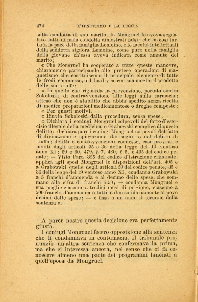 sulla condotta di suo marito, la Mongruel le aveva segna- lato fatti di mala condotta dimostrati falsi ; che ha così tur- bata la pace della famiglia Lemoine, e le facoltà intellettuali della suddetta signora Lemoine, come pure nella famiglia della giovane ch'essa aveva indicata come amante del marito ; « Che Mongruel ha cooperato a tutte queste manovre, chiaramente partecipando alle pretese operazioni di ma- gnetismo che costituiscono il principale elemento di tutte le frodi commesse, ed ha diviso con sua moglie il prodotto delle sue truffe; <r In quello che riguarda la prevenzione, portata contro Sokoloski, di contravvenzione alle leggi sulla farmacia ; atteso che non è stabilito che abbia spedito senza ricetta di medico preparazioni medicamentose o droghe composte ; « Per questi motivi, <r Einvia Sokoloski dalla procedura, senza spese; <r Dichiara i coniugi Mongruel colpevoli del fatto d'eser- cizio illegale della medicina e Grabowski complice di questo delitto ; dichiara pure i coniugi Mongruel colpevoli del fatto di divinazione e spiegazione dei sogni, e del delitto di truffa; delitti e contravvenzioni connesse, casi previsti e puniti dagli articoli 35 e 30 della legge del 19 ventoso anno XI ; 59 e 60, 479, § 7, 480, § 5, e 405 del codice pe- nale ; — Visto l'art. 365 del codice d'istruzione criminale, applica agli sposi Mongruel le disposizioni dell'art. 405 e a Grabowski quelle degli articoli 59 del codice penale, 35 e 36 della legge del 19 ventoso anno XI ; condanna Grabowski a 5 franchi d'ammenda e al decimo delle spese, che som- mano alla cifra di franchi 0,50; — condanna Mongruel e sua moglie ciascuno a tredici mesi di prigione, ciascuno a 500 franchi d'ammenda e tutti e due solidariamente ai nove decimi delle spese; — e fìssa a un anno il termine della sentenza ». A parer nostro questa decisione era perfettamente giusta. I coniugi Mongruel fecero opposizione alla sentenza che li condannava in contumacia. Il tribunale pro- nunziò un'altra sentenza che confermava la prima, ma che ci interessa ancora, nel senso che ci fa co- noscere almeno una parte dei programmi lanciati a quell'epoca da Mongruel.