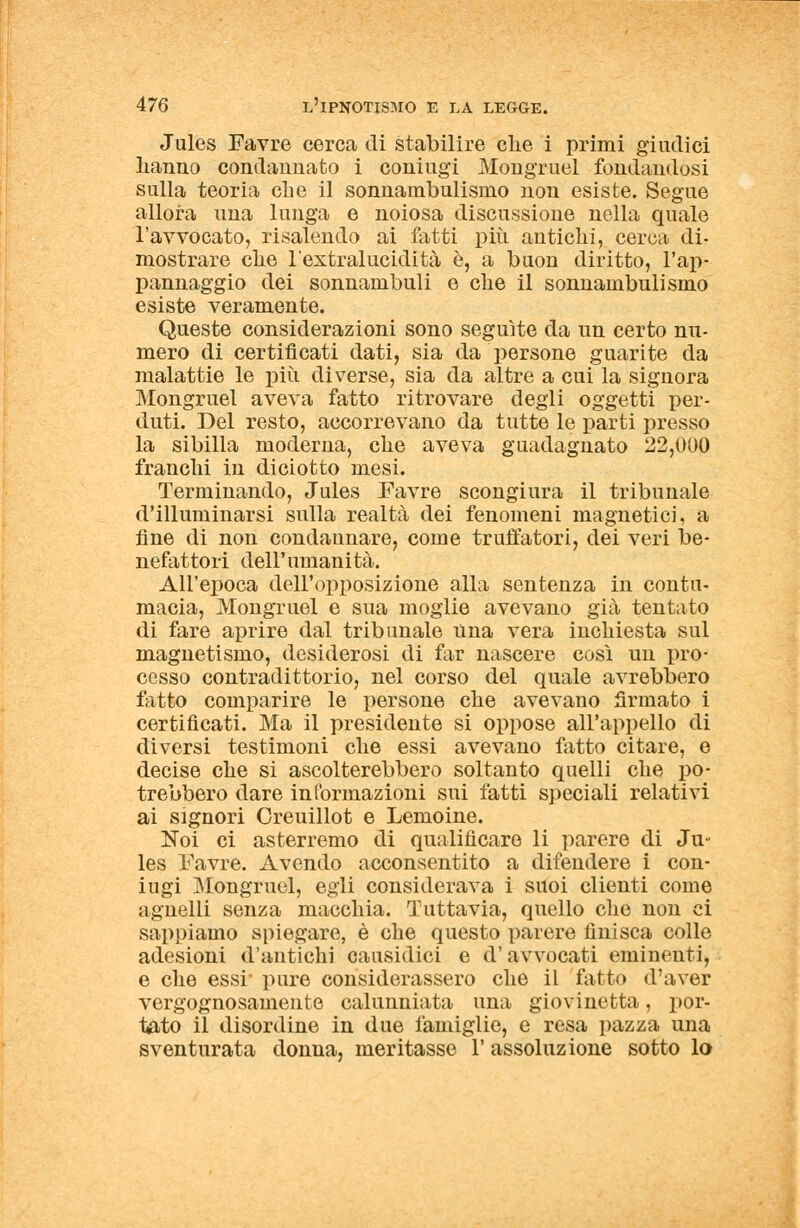 Jules Favre cerca di stabilire clie i primi giudici hanno condannato i coniugi Mongruel fondandosi sulla teoria che il sonnambulismo non esiste. Segue allora una lunga e noiosa discussione nella quale l'avvocato, risalendo ai fatti più antichi, cerca di- mostrare che l'extralucidità è, a buon diritto, l'ap- pannaggio dei sonnambuli e che il sonnambulismo esiste veramente. Queste considerazioni sono seguite da un certo nu- mero di certificati dati, sia da persone guarite da malattie le più diverse, sia da altre a cui la signora Mongruel aveva fatto ritrovare degli oggetti per- duti. Del resto, accorrevano da tutte le parti presso la sibilla moderna, che aveva guadagnato 22,000 franchi in diciotto mesi. Terminando, Jules Favre scongiura il tribunale d'illuminarsi sulla realtà dei fenomeni magnetici, a fine di non condannare, come truffatori, dei veri be- nefattori dell'umanità. All'epoca dell'opposizione alla sentenza in contu- macia, Mongruel e sua moglie avevano già tentato di fare aprire dal tribunale una vera inchiesta sul magnetismo, desiderosi di far nascere così un pro- cesso contradittorio, nel corso del quale avrebbero fatto comparire le persone che avevano firmato i certificati. Ma il presidente si oppose all'appello di diversi testimoni che essi avevano fatto citare, e decise che si ascolterebbero soltanto quelli che po- trebbero dare informazioni sui fatti speciali relativi ai signori Creuillot e Lemoine. Noi ci asterremo di qualificare li parere di Ju- les Favre. Avendo acconsentito a difendere i con- iugi Mongruel, egli considerava i suoi clienti come agnelli senza macchia. Tuttavia, quello che non ci sappiamo spiegare, è che questo parere finisca colle adesioni d'antichi causidici e d'avvocati eminenti, e che essi pure considerassero che il fallì) d'aver vergognosamente calunniata una giovinetta, por- tato il disordine in due famiglie, e resa pazza una sventurata donna, meritasse l'assoluzione sotto lo