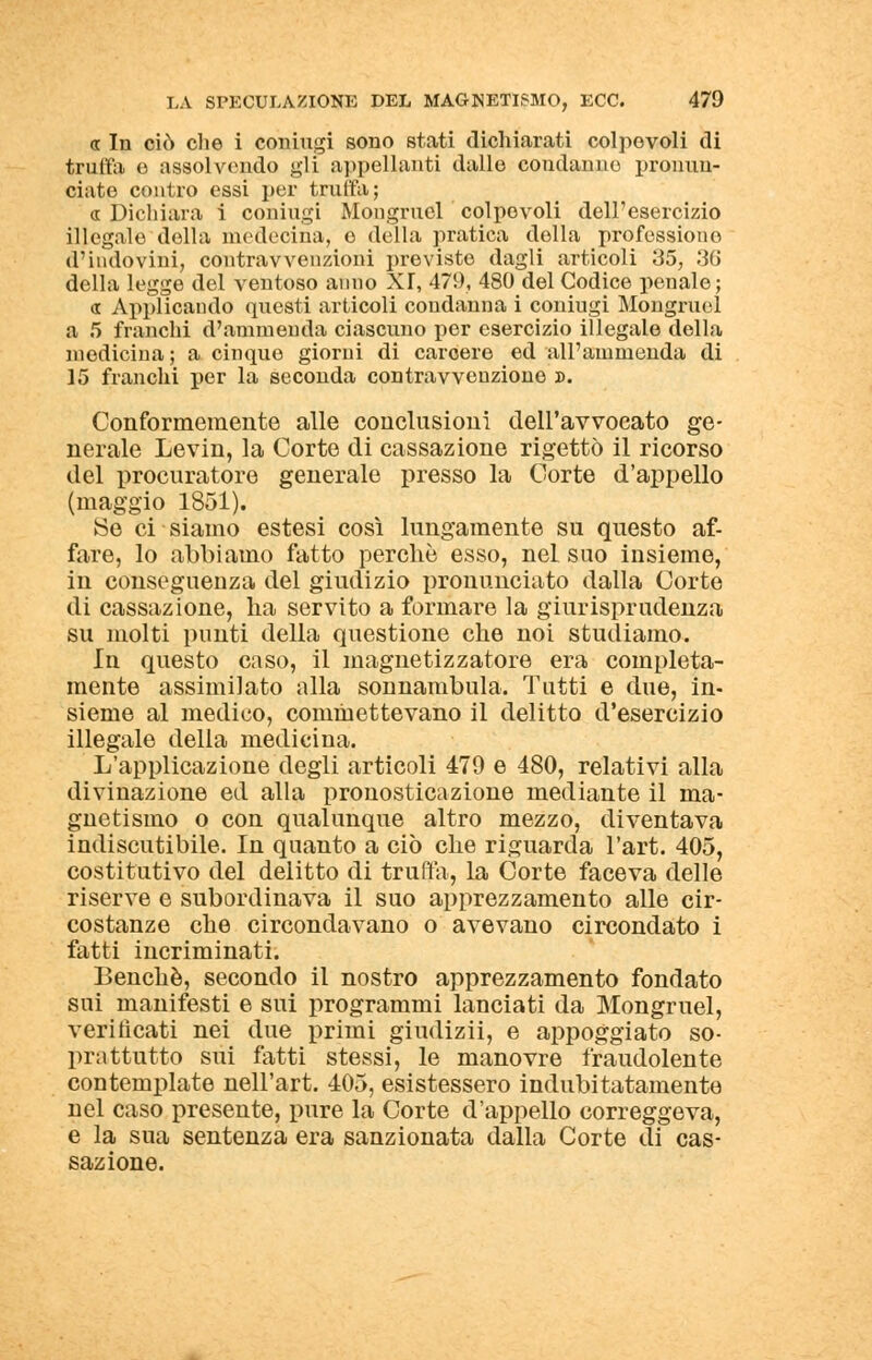 « In ciò che i coniugi sono stati dichiarati colpevoli di truffa e assolvendo gli appellanti dalle condanne pronun- ciate contro essi per trulla; « Dichiara i coniugi Mongruel colpevoli dell'esercizio illegale della medecina, e della pratica della professione d'indovini, contravvenzioni previste dagli articoli 35, 36 della legge del ventoso anno XT, 479, 480 del Codice penale; « Applicando questi articoli condanna i coniugi Mongruel a 5 franchi d'ammenda ciascuno per esercizio illegale della medicina ; a cinque giorni di carcere ed all'ammenda di 15 franchi per la seconda contravvenzione ». Conformemente alle conclusioni dell'avvocato ge- nerale Levin, la Corte di cassazione rigettò il ricorso del procuratore generale presso la Corte d'appello (maggio 1851). ►Se ci siamo estesi così lungamente su questo af- fare, lo abbiamo fatto perdio esso, nel suo insieme, in conseguenza del giudizio pronunciato dalla Corte di cassazione, ha servito a formare la giurisprudenza su molti punti della questione che noi studiamo. In questo caso, il magnetizzatore era completa- mente assimilato alla sonnambula. Tutti e due, in- sieme al medico, commettevano il delitto d'esercizio illegale della medicina. L'applicazione degli articoli 479 e 480, relativi alla divinazione ed alla pronosticazione mediante il ma- gnetismo o con qualunque altro mezzo, diventava indiscutibile. In quanto a ciò che riguarda l'art. 405, costitutivo del delitto di truffa, la Corte faceva delle riserve e subordinava il suo apprezzamento alle cir- costanze che circondavano o avevano circondato i fatti incriminati. Benché, secondo il nostro apprezzamento fondato sui manifesti e sui programmi lanciati da Mongruel, verificati nei due primi giudizii, e appoggiato so- prattutto sui fatti stessi, le manovre fraudolente contemplate nell'art. 405, esistessero indubitatamente nel caso presente, pure la Corte d'appello correggeva, e la sua sentenza era sanzionata dalla Corte di cas- sazione.