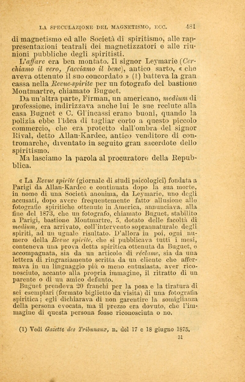 di magnetismo ed allo Società di spiritismo, alle rap- presentazioni teatrali dei magnetizzatori e alle riu- nioni pubbliche degli spiritisti. L'affare era ben montato. Il signor Leymario (Cer- chiamo il vero, /acciaino il bene), antico sarto, « che aveva ottenuto il suo concordato » (1) batteva la gran cassa nella Bevue-spirite per un fotografo del bastione Montmartre, chiamato Buguet. Da un'altra parte, Firman, un americano, medium di professione, indirizzava anche lui le sue reclute alla casa Buguet e C. Giuncassi erano buoni, quando la polizia ebbe l'idea di tagliar corto a questo piccolo commercio, che era protetto dall'ombra del signor Rivai, detto Allan-Kardec, antico venditore di con- tromarche, diventato in seguito gran sacerdote dello spiritismo. Ma lasciamo la parola al procuratore della Repub- blica. « La Eevue spirite (giornale di studi psicologici) fondata a Parigi da Allan-Kardec e continuata dopo la sua morte, in nome di una Società anonima, da Leymarie, uno degli accusati, dopo avere frequentemente fatto allusione alle fotografie spiritiche ottenute in America, annunciava, alla fine del 1873, che un fotografo, chiamato Buguet, stabilito a Parigi, bastione Montmartre, 5, dotato delle facoltà di medium, era arrivato, colf intervento soprannaturale degli spiriti, ad un uguale risultato. D'allora in poi, ogni nu- mero della Eevuc spirile, che si pubblicava tutti i mesi, conteneva una prova detta spiritica ottenuta da Buguet, e accompagnata, sia da un articolo di reclame, sia da una lettera di ringraziamento scritta da un cliente che affer- mava in uu linguaggio più o meno entusiasta, aver rico- nosciuto, accanto alla propria immagine, il ritratto di un parente o di un amico defunto. Buguet prendeva 20 franchi per la posa e la tiratura di sei esemplari (formato biglietto da visita) di una fotografia spiritica ; egli dichiarava di non garentire la somiglianza della persona evocata, ma il prezzo era dovuto, che l'im- magine di questa persona fosse riconosciuta o no. (1) Vedi Gaiette des Trihunaux, n. del 17 e 18 giugno 1875. 31