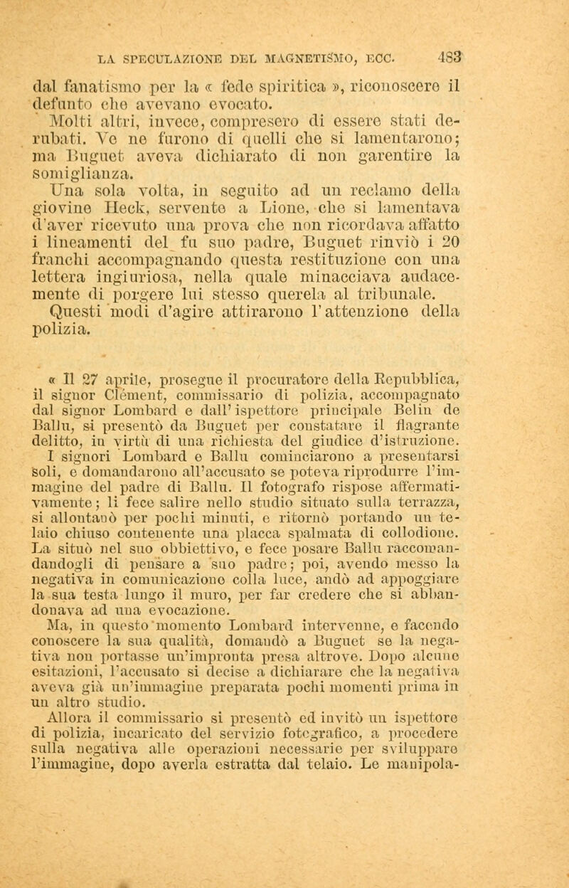 dal fanatismo per la « fedo spiritica », riconoscerò il defunto che avevano evocato. Molti altri, invece, compresero di essere stati de- rubati. Ve no furono di quelli che si lamentarono; ma Buguet aveva dichiarato di non garentire la somiglianza. Una sola volta, in seguito ad un reclamo della giovine Heck, servente a Lione, che si lamentava d'aver ricevuto una prova che non ricordava affatto i lineamenti del fa suo padre, Buguet rinviò i 20 franchi accompagnando questa restituzione con una lettera ingiuriosa, nella quale minacciava audace- mente di porgere lui stesso querela al tribunale. Questi modi d'agire attirarono l'attenzione della polizia. « 11 27 aprile, prosegue il procuratore della Repubblica, il signor Clément, commissario di polizia, accompagnato dal signor Lombare! e dall' ispettore principale Belin de Balla, si presentò da Buguet per constatare il flagrante delitto, in virtù di una richiesta del giudice d'istruzione. I signori Lombard e Balbi cominciarono a presentarsi soli, e domandarono all'accusato se poteva riprodurre l'im- magine del padre di Balbi. Il fotografo rispose affermati- vamente ; li fece salire nello studio situato sulla terrazza, si allontanò per pochi minuti, e ritornò portando un te- laio chiuso contenente una placca spalmata di collodione. La situò nel suo obbiettivo, e fece posare Balbi raccoman- dandogli di pensare a suo padre; poi, avendo messo la negativa in comunicazione colla luce, andò ad appoggiare la sua testa lungo il muro, per far credere che si abban- donava ad una evocazione. Ma, in questo momento Lombard intervenne, e facendo conoscere la sua qualità, domaudò a Buguet se la nega- tiva non portasse un'impronta presa altrove. Dopo alcuno esitazioni, l'accusato si deciso a dichiarare che la negativa aveva già un'immagine preparata pochi momenti prima in un altro studio. Allora il commissario si presentò ed invitò un ispettore di polizia, incaricato del servizio fotografico, a procedere sulla negativa alle operazioni necessarie per sviluppare l'immagine, dopo averla estratta dal telaio. Le manipola-