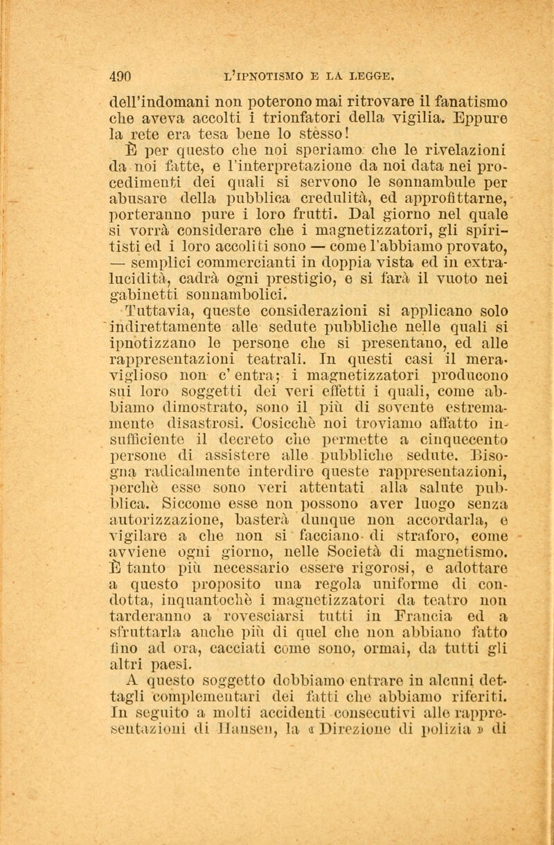 dell'indomani non poterono mai ritrovare il fanatismo che aveva accolti i trionfatori della vigilia. Eppure la rete era tesa bene lo stèsso! È per questo che noi speriamo, che le rivelazioni da noi fatte, e l'interpretazione da noi data nei pro- cedimenti dei quali si servono le sonnambule per abusare della pubblica credulità, ed approfittarne, porteranno pure i loro fratti. Dal giorno nel quale si vorrà considerare che i magnetizzatori, gli spiri- tisti ed i loro accoliti sono — come l'abbiamo provato, — semplici commercianti in doppia vista ed in extra- lucidità, cadrà ogni prestigio, e si farà il vuoto nei gabinetti sonnambolici. Tuttavia, queste considerazioni si applicano solo indirettamente alle sedute pubbliche nelle quali si ipnotizzano lo persone che si presentano, ed alle rappresentazioni teatrali. In questi casi il mera- viglioso non c'entra; i magnetizzatori producono sui loro soggetti dei veri effetti i quali, come ab- biamo dimostrato, sono il più di sovente estrema- mente disastrosi. Cosicché noi troviamo affatto in- sufficiente il decreto che permette a cinquecento persone di assistere alle pubbliche sedute. Biso- gna radicalmente interdire queste rappresentazioni, perchè esse sono veri attentati alla salute pub- blica. Siccome esse non possono aver luogo senza autorizzazione, basterà dunque non accordarla, e vigilare a che non si facciano-di straforo, come avviene ogni giorno, nelle Società di magnetismo. È tanto più necessario essere rigorosi, e adottare a questo proposito una regola uniforme di con- dotta, inquantochè i magnetizzatori da teatro non tarderanno a rovesciarsi tutti in Francia ed a sfruttarla anche più di quel che non abbiano fatto fino ad ora, cacciati come sono, ormai, da tutti gli altri paesi. A questo soggetto dobbiamo entrare in alcuni det- tagli complementari dei fatti che abbiamo riferiti. In seguito a molti accidenti consecutivi allo rappre- sentazioni di Hansen, la a Direzione di polizia » di