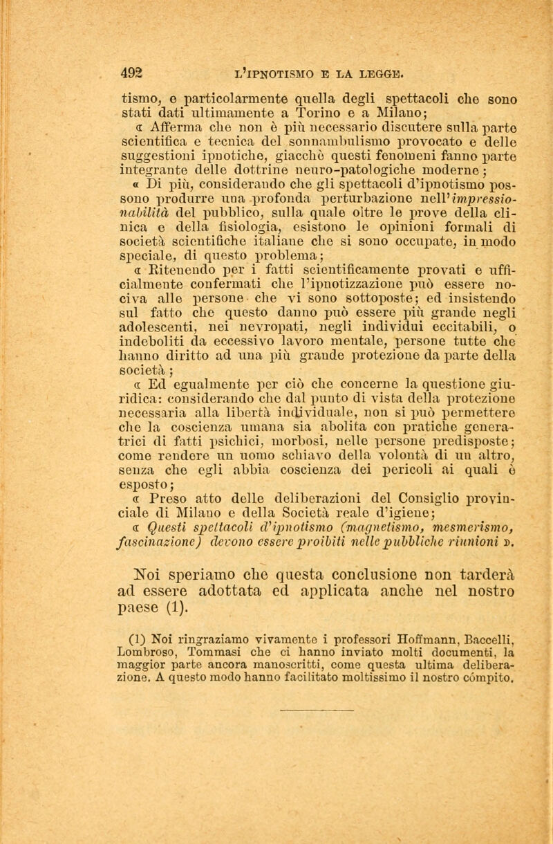 tisnio, e particolarmente quella degli spettacoli che sono stati dati ultimamente a Torino e a Milano; « Afferma che non è più necessario discutere sulla parte scientifica e tecnica del sonnambulismo provocato e delle suggestioni ipnotiche, giacché questi fenomeni fanno parte integrante delle dottrine n euro-patologiche moderne ; « Di più, considerando che gli spettacoli d'ipnotismo pos- sono produrre una profonda perturbazione nélVimpressio- nabilità del pubblico, sulla quale oltre le prove della cli- nica e della fisiologia, esistono le opinioni formali di società scientifiche italiaue che si sono occupate, in modo speciale, di questo problema ; « Ritenendo per i fatti scientificamente provati e uffi- cialmente confermati che l'ipnotizzazione può essere no- civa alle persone che vi sono sottoposte; ed insistendo sul fatto che questo danno può essere più grande negli adolescenti, nei nevropati, negli individui eccitabili, o indeboliti da eccessivo lavoro mentale, persone tutte che hanno diritto ad una più grande protezione da parte della società ; « Ed egualmente per ciò che concerne la questione giu- ridica: considerando che dal punto di vista della protezione necessaria alla libertà individuale, non si può permetterò che la coscienza umana sia abolita con pratiche genera- trici di fatti psichici, morbosi, nelle persone predisposte; come rendore un uomo schiavo della volontà di uu altro, senza che egli abbia coscienza dei pericoli ai qnali ò esposto; <r Preso atto delle deliberazioni del Consiglio provin- ciale di Milano e della Società reale d'igiene; a. Questi spettacoli (Vipnotismo (magnetismo, mesmerismo, fascinazione) devono essere proibiti nelle pubbliche riunioni ». Noi speriamo che questa conclusione non tarderà ad essere adottata ed applicata anche nel nostro paese (1). (1) Noi ringraziamo vivamente i professori Hoffmann, Baccelli, Lombroso, Tommasi che ci hanno inviato molti documenti, la maggior parte ancora manoscritti, come questa ultima delibera- zione. A questo modo hanno facilitato moltissimo il nostro compito.