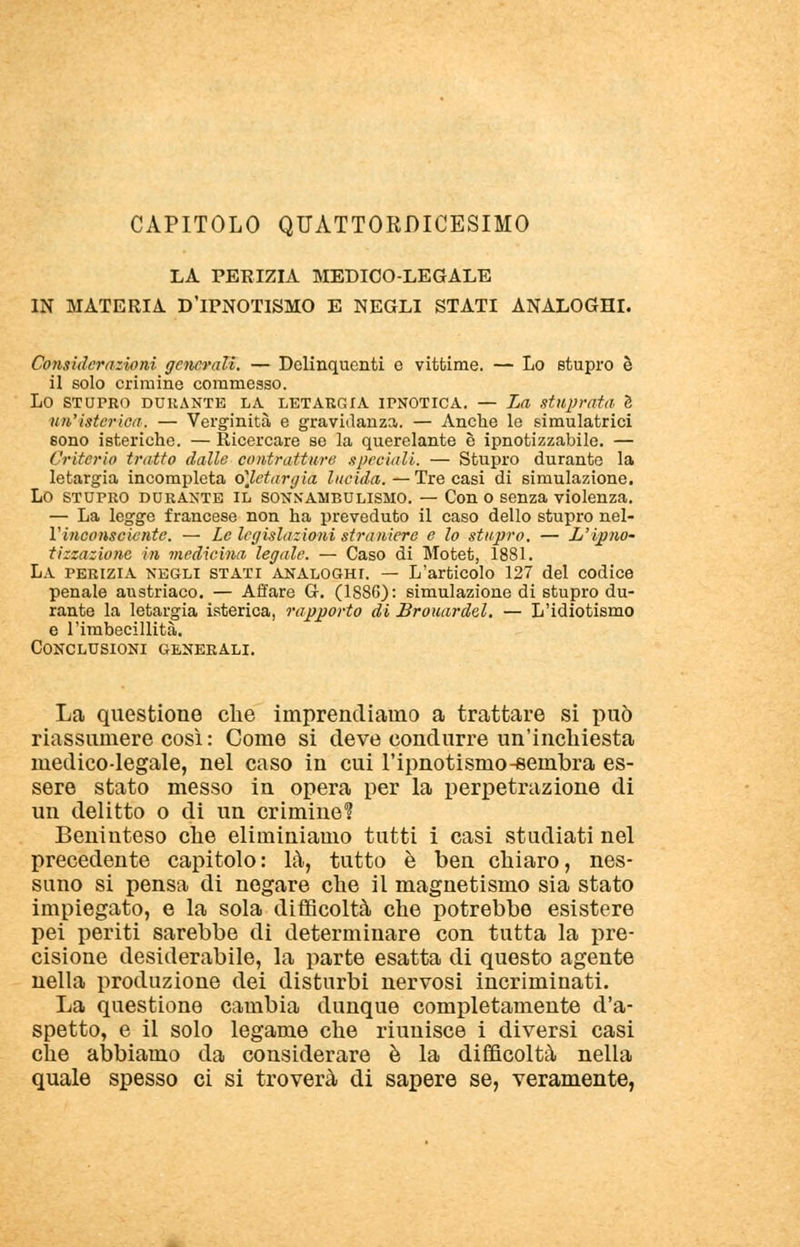 CAPITOLO QUATTORDICESIMO LA PERIZIA MEDICO-LEGALE IN MATERIA D'IPNOTISMO E NEGLI STATI ANALOGHI. Considerazioni generali. — Delinquenti e vittime. — Lo stupro è il solo crimine commesso. LO STUPRO DURANTE LA LETARGIA IPNOTICA. — La stuprata S un'isterica. — Verginità e gravidanza. — Anche le simulatrici sono isteriche. — Ricercare se la querelante è ipnotizzatole. — Criterio tratto dalle contratture speciali. — Stupro durante la letargia incompleta o]letargia lucida. —Tre casi di simulazione. Lo stupro durante il sonnambulismo. — Con o senza violenza. — La legge francese non ha preveduto il caso dello stupro nel- Vinconscicnte. — Le legislazioni straniere e lo stupro. — L'ipno- tizzazione in medicina legale. — Caso di Motet, 1881. La perizia negli stati analoghi. — L'articolo 127 del codice penale austriaco. — Affare G. (1886): simulazione di stupro du- rante la letargia isterica, rapporto di Brouardel. — L'idiotismo e l'imbecillità. Conclusioni generali. La questione che imprendiamo a trattare si può riassumere così : Come si deve condurre un'inchiesta medico-legale, nel caso in cui l'ipnotismo-sembra es- sere stato messo in opera per la perpetrazione di un delitto o di un crimine? Beninteso che eliminiamo tutti i casi studiati nel precedente capitolo: là, tutto è ben chiaro, nes- suno si pensa di negare che il magnetismo sia stato impiegato, e la sola difficoltà che potrebbe esistere pei periti sarebbe di determinare con tutta la pre- cisione desiderabile, la parte esatta di questo agente nella produzione dei disturbi nervosi incriminati. La questione cambia dunque completamente d'a- spetto, e il solo legame che riunisce i diversi casi che abbiamo da considerare è la difficoltà nella quale spesso ci si troverà di sapere se, veramente,