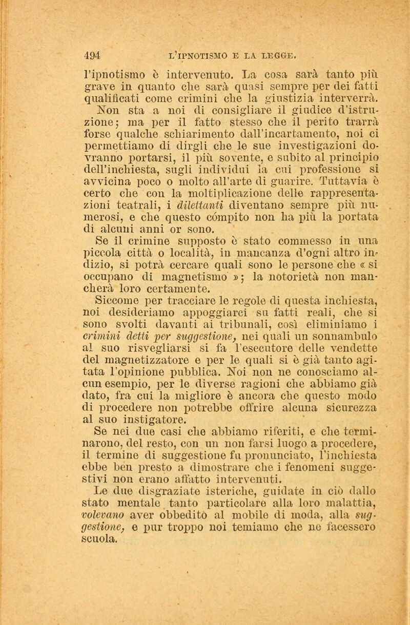 l'ipnotismo e intervenuto. La cosa sarà tanto più grave in quanto che sarà quasi sempre per dei fatti qualificati come crimini che la giustizia interverrà, Non sta a noi di consigliare il giudice d'istru- zione; ma per il fatto stesso che il perito trarrà forse qualche schiarimento dall'incartamento, noi ci permettiamo di dirgli che le sue investigazioni do- vranno portarsi, il più sovente, e subito al principio dell'inchiesta, sugli individui la cui professione si avvicina poco o molto all'arte di guarire. Tuttavia ò certo che con la moltiplicazione delle rappresenta- zioni teatrali, i dilettanti diventano sempre più nu- merosi, e che questo compito non ha più la portata di alcuni anni or sono. Se il crimine supposto è stato commesso in una piccola città o località, in mancanza d'ogni altro in- dizio, si potrà cercare quali sono le persone che « si occupano di magnetismo »; la notorietà non man- cherà loro certamente. Siccome per tracciare le regole di questa inchiesta, noi desideriamo appoggiarci su fatti reali, che si sono svolti davanti ai tribunali, così eliminiamo i crimini detti per suggestione, nei quali un sonnambulo al suo risvegliarsi si fa l'esecutore delle vendette del magnetizzatore e per le quali si è già tanto agi- tata l'opinione pubblica. Noi non ne conosciamo al- cun esempio, per le diverse ragioni che abbiamo già dato, fra cui la migliore è ancora che questo modo di procedere non potrebbe offrire alcuna sicurezza al suo instigatore. Se nei due casi che abbiamo riferiti, e che termi- narono, del resto, con un non farsi luogo a procedere, il termine di suggestione fu pronunciato, l'inchiesta ebbe ben presto a dimostrare che i fenomeni sugge- stivi non erano affatto intervenuti. Le due disgraziate isteriche, guidate in ciò dallo stato mentale tanto particolare alla loro malattia, volevano aver obbedito al mobile di moda, alla sug- gestione, e pur troppo noi temiamo che ne facessero scuola.