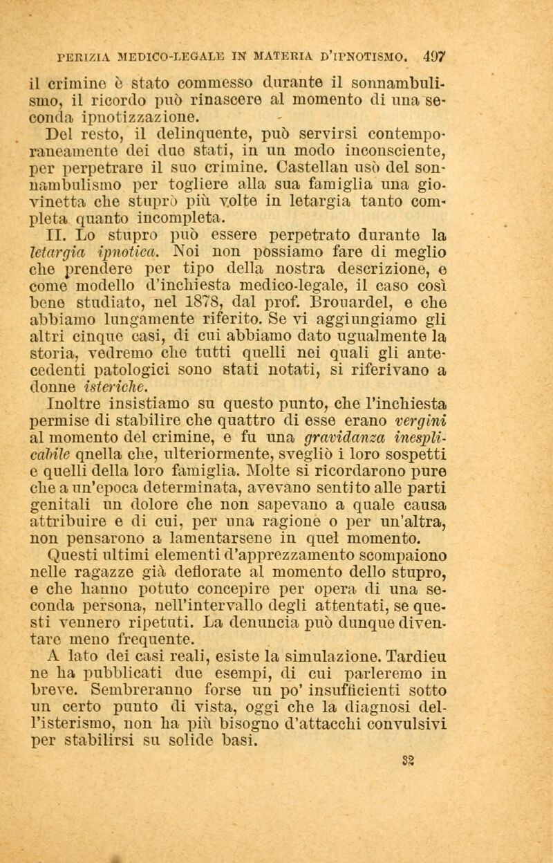 il crimine è stato commesso durante il sonnambuli- smo, il ricordo può rinascere al momento di una se- conda ipnotizzazione. Del resto, il delinquente, può servirsi contempo- raneamente dei duo stati, in un modo inconsciente, per perpetrare il suo crimine. Castellan usò del son- nambulismo per togliere alla sua famiglia una gio- vinetta che stuprò più volte in letargia tanto com- pleta quanto incompleta. II. Lo stupro può essere perpetrato durante la letargia 'ipnotica. Noi non possiamo fare di meglio che prendere per tipo della nostra descrizione, e come modello d'inchiesta medico-legale, il caso così bene studiato, nel 1878, dal prof. Brouardel, e che abbiamo lungamente riferito. Se vi aggiungiamo gli altri cinque casi, di cui abbiamo dato ugualmente la storia, vedremo che tutti quelli nei quali gli ante- cedenti patologici sono stati notati, si riferivano a donne istcriclie. Inoltre insistiamo su questo punto, che l'inchiesta permise di stabilire che quattro di esse erano vergini al momento del crimine, e fu una gravidanza inespli- cabile qnella che, ulteriormente, svegliò i loro sospetti e quelli della loro famiglia. Molte si ricordarono pure che a un'epoca determinata, avevano sentito alle parti genitali un dolore che non sapevano a quale causa attribuire e di cui, per una ragione o per un'altra, non pensarono a lamentarsene in quel momento. Questi ultimi elementi d'apprezzamento scompaiono nelle ragazze già deflorate al momento dello stupro, e che hanno potuto concepire per opera di una se- conda persona, nell'intervallo degli attentati, se que- sti vennero ripetuti. La denuncia può dunque diven- tare meno frequente. A lato dei casi reali, esiste la simulazione. Tardieu ne ha pubblicati due esempi, di cui parleremo in breve. Sembreranno forse un po' insufficienti sotto un certo punto di vista, oggi che la diagnosi del- l'isterismo, non ha più bisogno d'attacchi convulsivi per stabilirsi su solide basi. 52