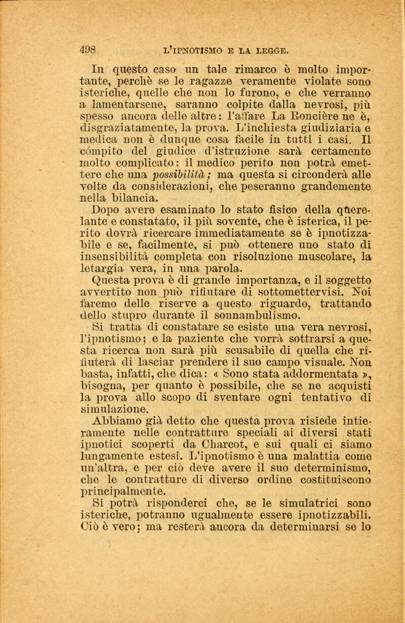 In questo caso un tale rimarco è molto impor- tante, perchè se le ragazze veramente violate sono isteriche, quelle che non lo furono, e che verranno a lamentarsene, saranno colpite dalla nevrosi, più. spesso ancora delle altre : l'affare La Eoncière ne è, disgraziatamente, la prova. L'inchiesta giudiziaria e medica non è dunque cosa facile in tutti i casi. Il compito del giudice d'istruzione sarà certamente molto complicato ; il medico perito non potrà emet- tere che una possibilità; ma questa si circonderà alle volte da considerazioni, che peseranno grandemente nella bilancia. Dopo avere esaminato lo stato fisico della quere- lante e constatato, il più. sovente, che è isterica, il pe- rito dovrà ricercare immediatamente se è ipnotizza- tile e se, facilmente, si può ottenere uno stato di insensibilità completa con risoluzione muscolare, la letargia vera, in una parola. Questa prova è di grande importanza, e il soggetto avvertito non può rifiutare di sottomettervisi. Noi faremo delle riserve a questo riguardo, trattaudo dello stupro durante il sonnambulismo. Si tratta di constatare se esiste una vera nevrosi, l'ipnotismo ;- e la paziente che vorrà sottrarsi a que- sta ricerca non sarà più scusabile di quella che ri- fiuterà di lasciar prendere il suo campo visuale. Non basta, infatti,che dica: <r Sono stata addormentata », bisogna, per quanto è possibile, che se ne acquisti la prova allo scopo di sventare ogni tentativo di simulazione. Abbiamo già detto che questa prova risiede intie- ramente nelle contratture speciali ai diversi stati ipnotici scoperti da Charcot, e sui quali ci siamo lungamente estesi. L'ipnotismo è una malattia come un'altra, e per ciò deve avere il suo determinismo, che le contratture di diverso ordine costituiscono principalmente. Si potrà risponderci che, se le simulatrici sono isteriche, potranno ugualmente essere ipnotizzagli. Ciò è vero; ma resterà ancora da determinarsi se lo
