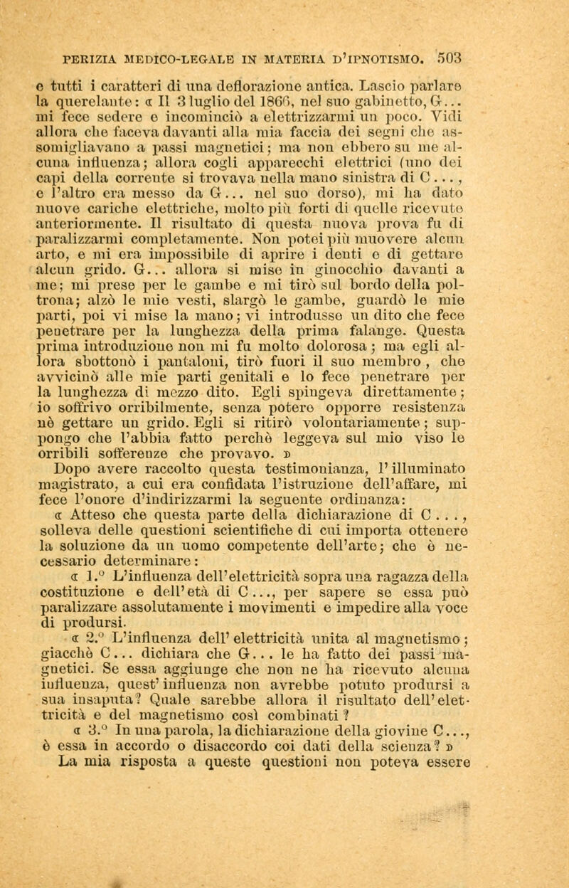 o tutti i caratteri di una deflorazione antica. Lascio pari aro la querelante: a II 3 luglio del 18GG, nel suo gabinetto, G... mi fece sedere o incominciò a elettrizzarmi un poco. Vidi allora che faceva davanti alla mia faccia dei segni che as- somigliavano a passi magnetici ; ma non ebbero su me al- cuna influenza; allora cogli apparecchi elettrici (tino dei capi della corrente si trovava nella mano sinistra di C ..., e l'altro era messo da G... nel suo dorso), mi ha dato nuove cariche elettriche, molto più forti di quelle ricevute anteriormente. Il risultato di questa nuova prova fu di paralizzarmi completamente. Non potei più muovere alcun arto, e mi era impossibile di aprire i denti e di gettare alcun grido. G... allora si mise in ginocchio davanti a me ; mi prese per le gambe e mi tirò sul bordo della pol- trona; alzò le mio vesti, slargò le gambe, guardò le mio parti, poi vi mise la mano; vi introdusse un dito che fece penetrare per la lunghezza della prima falange. Questa prima introduzione non mi fu molto dolorosa ; ma egli al- lora sbottonò i pantaloni, tirò fuori il suo membro , che avvicinò alle mie parti genitali e lo fece penetrare per la lunghezza di mezzo dito. Egli spingeva direttamente ; io soffrivo orribilmente, senza poterò opporre resistenza uè gettare un grido. Egli si ritirò volontariamente ; sup- pongo che l'abbia fatto perchè leggeva sul mio viso le orribili sofferenze che provavo. » Dopo avere raccolto questa testimonianza, l'illuminato magistrato, a cui era confidata l'istruzione dell'affare, mi fece l'onore d'indirizzarmi la seguente ordinanza: « Atteso che questa parte della dichiarazione di C . . ., solleva delle questioni scientifiche di cui importa ottenere la soluzione da un uomo competente dell'arte; che ò ne- cessario determinare : <i L° L'influenza dell'elettricità sopra una ragazza della costituzione e dell'età di C..., per sapere se essa può paralizzare assolutamente i movimenti e impedire alla voce di prodursi. <r 2.° L'influenza dell' elettricità unita al magnetismo ; giacché C... dichiara che G... le ha fatto dei passi ma- gnetici. Se essa aggiunge che non ne ha ricevuto alcuna influenza, quest' influenza non avrebbe potuto prodursi a sua insaputa? Quale sarebbe allora il risultato dell'elet- tricità e del magnetismo così combinati ? a 3.° In uua parola, la dichiarazione della giovine C..., è essa in accordo o disaccordo coi dati della scienza? » La mia risposta a queste questioni non poteva essere