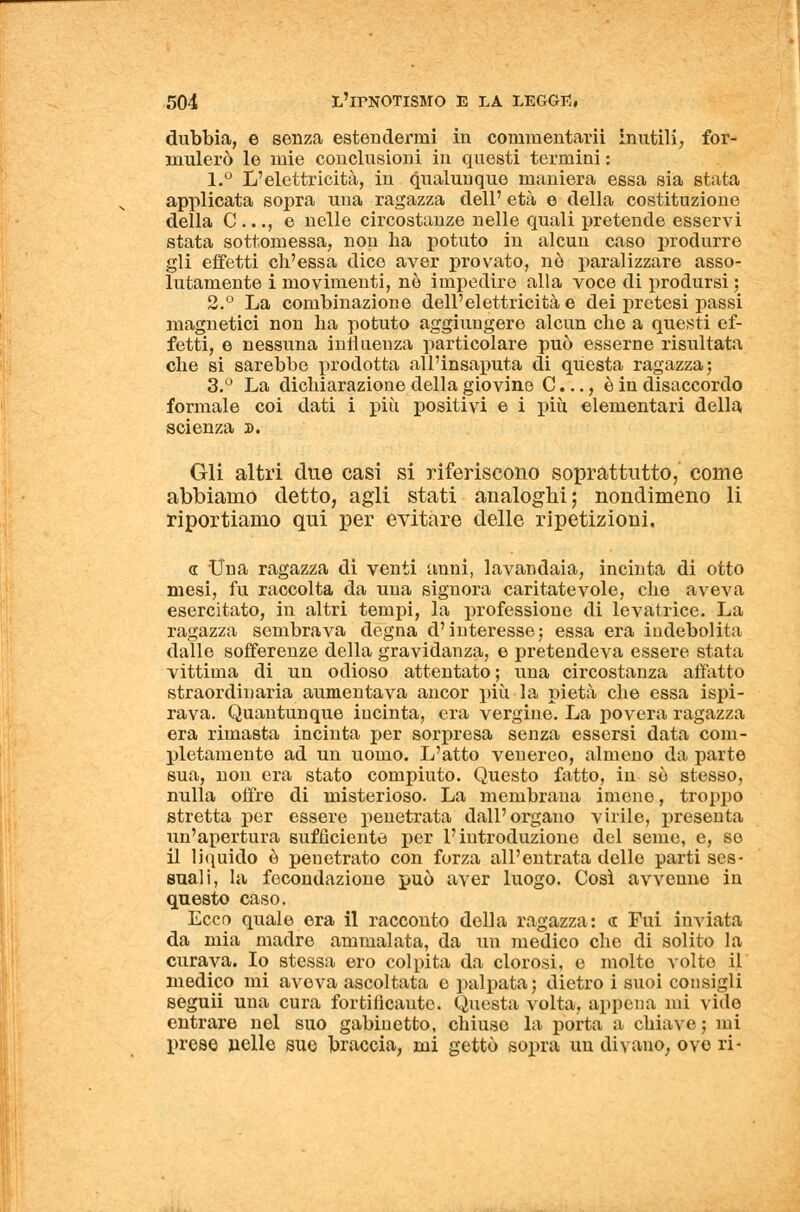 dubbia, e senza estendermi in commentarii inutili, for- mulerò le mie conclusioni in questi termini : 1.° L'elettricità, in qualunque maniera essa sia stata applicata sopra una ragazza dell' età e della costituzione della C ..., e nelle circostanze nelle quali pretende esservi stata sottomessa, non ha potuto in alcun caso produrre gli effetti ch'essa dico aver provato, nò paralizzare asso- lutamente i movimenti, nò impedire alla voce di prodursi ; 2.° La combinazione dell'elettricità e dei pretesi passi magnetici non ha potuto aggiungere alcun che a questi ef- fetti, e nessuna influenza particolare può esserne risultata che si sarebbe prodotta «all'insaputa di questa ragazza; 3.° La dichiarazione della giovine C..., è in disaccordo formale coi dati i più positivi e i più elementari della scienza s. Gli altri due casi si riferiscono soprattutto, coinè abbiamo detto, agli stati analoghi; nondimeno li riportiamo qui per evitare delle ripetizioni. a Una ragazza di venti auni, lavandaia, incinta di otto mesi, fu raccolta da una signora caritatevole, che aveva esercitato, in altri tempi, la professione di levatrice. La ragazza sembrava degna d'interesse; essa era indebolita dalle sofferenze della gravidanza, e pretendeva essere stata vittima di un odioso attentato ; una circostanza affatto straordinaria aumentava ancor più la pietà che essa ispi- rava. Quantunque incinta, era vergine. La povera ragazza era rimasta incinta per sorpresa senza essersi data com- pletamente ad un uomo. L'atto venereo, almeno da parte sua, non era stato compiuto. Questo fatto, in so stesso, nulla offre di misterioso. La membrana imene, troppo stretta per essere penetrata dall'organo virile, presenta un'apertura sufficiente per l'introduzione del seme, e, se il liquido è penetrato con forza all'entrata delle parti ses- suali, la fecondazione può aver luogo. Così avvenne in questo caso. Ecco quale era il racconto della ragazza: « Fui inviata da mia madre ammalata, da un medico che di solito la curava. Io stessa ero colpita da clorosi, e molto volto il medico mi aveva ascoltata e palpata ; dietro i suoi consigli seguii una cura fortificante. Questa volta, appena mi vide entrare nel suo gabinetto, chiuso la porta a chiave ; mi prese nelle sue braccia, mi gettò sopra un divano, ove ri-