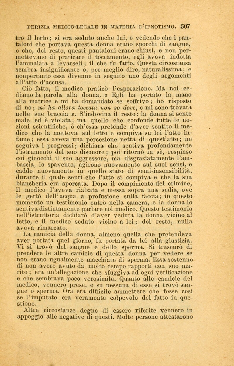 tro il lotto ; si era seduto anello lui, o vedendo che i pan- taloni che portava questa donna erano sporchi di sangue, e che, del resto, questi pantaloni erano chiusi, e non per- mettevano di praticare il toccamente, egli aveva indotta l'ammalata a levarseli ; il che fu fatto. Questa circostanza sembra insignificante o, per meglio dire, naturalissima; e nonpertanto essa divenne in seguito uno degli argomenti all'atto d'accusa. Ciò fatto, il medico praticò l'esporazione. Ma noi ce- diamo la parola alla donna, « Egli ha portato la mano alla matrice e mi ha domandato se soffrivo ; ho risposto di no; mi ha allora toccata non so dove, e mi sono trovata nelle sue braccia ». S'indovina il resto : la donna si sente malo ed ò violata; ma quello che confonde tutte le no- zioni scientifiche, è ch'essa pretende d'aver sentito il me- dico che la metteva sul letto e compiva su lei l'atto in- famo ; essa aveva una percezione netta di quest'atto ; no seguiva i progressi; dichiara che sentiva profondamente l'istrumento del suo disonore ; poi ritornò in sé, respinse coi ginocchi il suo aggressore, ma disgraziatamente l'am- bascia, lo spavento, agirono nuovamente sui suoi sensi, e cadde nuovamente in quello stato di semi-insensibilità, durante il quale sentì che l'atto si compiva e che la sua biancheria era sporcata. Dopo il compimento del crimine, il medico l'aveva rialzata e messa sopra una sedia, ove le gettò dell'acqua a profusione sulla faccia; in questo momento un testimonio entrò nella camera, e la donna lo sentiva distintamente parlare col medico. Questo testimonio nell'istruttoria dichiarò d'aver veduta la donna vicino al letto, e il medico seduto vicino a lei ; del resto, nulla aveva rimarcato. La camicia della donna, almeno quella che pretendeva aver portata quel giorno, fu portata da lei alla giustizia. Yi si trovò del sangue e dello sperma. Si trascurò di prendere le altre camicie di questa donua per vedere se non erano ugualmente macchiate di sperma. Essa sostenne di non avere avuto da molto tempo rapporti con suo ma- rito ; era un'allegazione che sfuggiva ad ogui verificazione e che sembrava poco verosimile. Quanto alle camicie del medico, vennero prese, e su nessuna di esse si trovò san- gue o sperma. Ora era difficile ammettere che fosse così se l'imputato era veramente colpevole del fatto in que- stione. Altre circostanze degne di essere riferite vennero in appoggio alle negative di questi. Molte persone attestarono