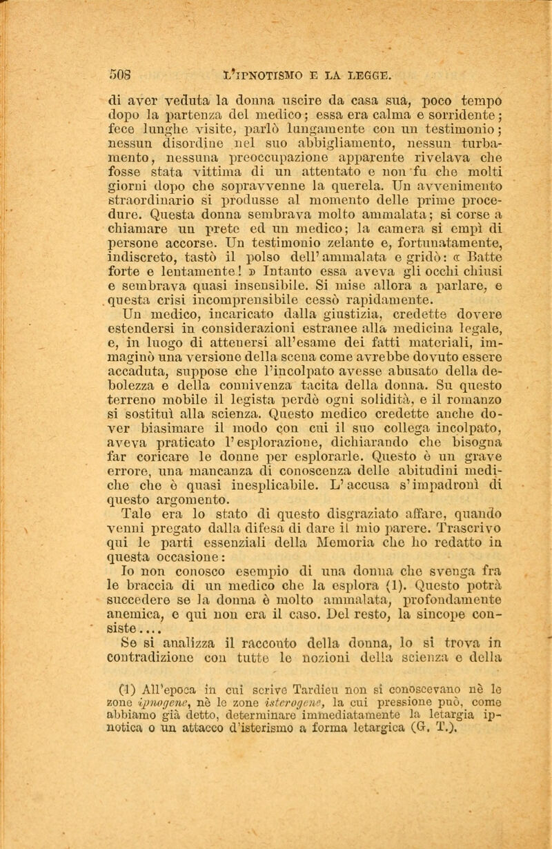 di aver veduta la donna uscire da casa sua, poco tempo dopo la partenza del medico ; essa era calma e sorridente ; fece lunghe visite, parlò lungamente con un testimonio ; nessun disordine nel suo abbigliamento, nessun turba- mento, nessuna preoccupazione apparente rivelava che fosse stata vittima di un attentato e non fu che molti giorni dopo che sopravvenne la querela. Un avvenimento straordinario si produsse al momento delle prime proce- dure. Questa donna sembrava molto ammalata ; si corse a chiamare un prete ed un medico; la camera si empì di persone accorse. Un testimonio zelante e, fortunatamente, indiscreto, tastò il polso dell' ammalata e gridò : a Batte forte e lentamente ! » Intanto essa aveva gli occhi chiusi e sembrava quasi insensibile. Si mise allora a parlare, e questa crisi incomprensibile cessò rapidamente. Un medico, incaricato dalla giustizia, credette dovere estendersi in considerazioni estranee alla medicina legale, e, in luogo di attenersi all'esame dei fatti materiali, im- maginò una versione della scena come avrebbe dovuto essere accaduta, suppose che l'incolpato avesse abusato della de- bolezza e della connivenza tacita della donna. Su questo terreno mobile il legista perdo ogni solidità, e il romanzo si sostituì alla scienza. Questo medico credette anche do- ver biasimare il modo con cui il suo collega incolpato, aveva praticato l'esplorazione, dichiarando che bisogna far coricare le donne per espi orarle. Questo è un grave errore, una mancanza di conoscenza delle abitudini medi- che che è quasi inesplicabile. L'accusa s'impadronì di questo argomento. Tale era lo stato di questo disgraziato affare, quando venni pregato dalla difesa di dare il mio parere. Trascrivo qui le parti essenziali della Memoria che ho redatto in questa occasione: Io non conosco esempio di una donna che svenga fra le braccia di un medico che la esplora (1). Questo potrà succedere se la donna è molto ammalata, profondamente anemica, e qui non era il caso. Del resto, la sincope con- siste Se si analizza il racconto della donna, lo si trova in contradizione con tutto lo nozioni della scienza e della (1) All'epoca in cui scrivo Tarclieu non si conoscevano nò lo zone ipnogeni, ne le zone isterogt ne, la cui pressione può, come abbiamo già detto, determinare immediatamente la letargia ip- notica o un attacco d'isterismo a forma letargica (G. T.).