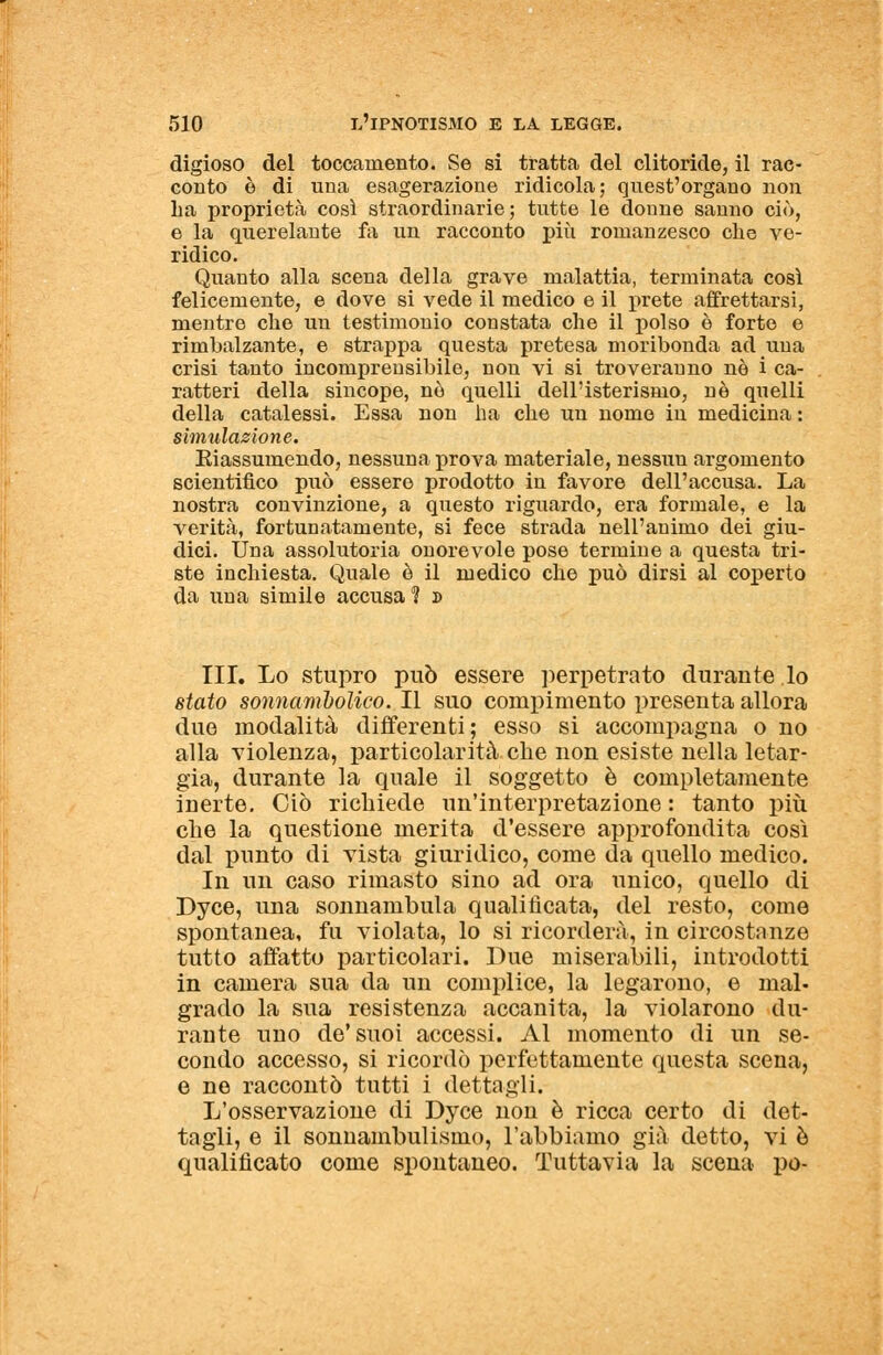 digioso del toccamente. Se si tratta del clitoride, il rac- conto è di una esagerazione ridicola; quest'organo non ha proprietà così straordinarie; tutte le donne sanno ciò, e la querelante fa un racconto più romanzesco che ve- ridico. Quanto alla scena della grave malattia, terminata così felicemente, e dove si vede il medico e il prete affrettarsi, mentre che un testimonio constata che il polso è forte e rimbalzante, e strappa questa pretesa moribonda ad una crisi tanto incomprensibile, non vi si troveranno né i ca- ratteri della sincope, nò quelli dell'isterismo, nò quelli della catalessi. Essa non ha che un nome in medicina : simulazione. Riassumendo, nessuna prova materiale, nessun argomento scientifico può essere prodotto in favore dell'accusa. La nostra convinzione, a questo riguardo, era formale, e la verità, fortunatamente, si fece strada nell'animo dei giu- dici. Una assolutoria onorevole pose termine a questa tri- ste inchiesta. Quale è il medico che può dirsi al coperto da una simile accusa % » III. Lo stupro può essere perpetrato durante lo stato sonnambolico. Il suo compimento presenta allora due modalità differenti; esso si accompagna o no alla violenza, particolarità che non esiste nella letar- gia, durante la quale il soggetto è completamente inerte. Ciò richiede un'interpretazione : tanto più che la questione merita d'essere approfondita così dal punto di vista giuridico, come da quello medico. In un caso rimasto sino ad ora unico, quello di Dyce, una sonnambula qualificata, del resto, come spontanea, fu violata, lo si ricorderà, in circostanze tutto affatto particolari. Due miserabili, introdotti in camera sua da un complice, la legarono, e mal- grado la sua resistenza accanita, la violarono du- rante uno de'suoi accessi. Al momento di un se- condo accesso, si ricordò perfettamente questa scena, e ne raccontò tutti i dettagli. L'osservazione di Dyce non è ricca certo di det- tagli, e il sonnambulismo, l'abbiamo già detto, vi è qualificato come spontaneo. Tuttavia la scena pò-