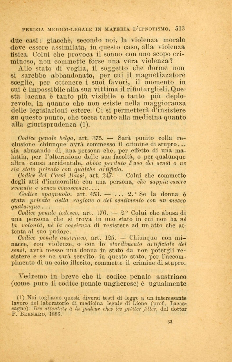 due casi : giacché, secondo noi, la violenza morale deve essere assimilata, in questo caso, alla violenza fisica. Colui che provoca il sonno con uno scopo cri- minoso, non commette forse una vera violenza? Allo stato <li veglia, il soggetto che dorme non si sarebbe abbandonato, per cui il magnetizzatore sceglie, per ottenere i suoi favori, il momento in cui è impossibile alla sua vittima il rifiutarglieli. Que- sta lacuna è tanto più. visibile e tanto più deplo- revole, in quanto che non esiste nella maggioranza delle legislazioni estere. Ci si permetterà d'insistere su questo punto, che tocca tanto alla medicina quanto alla giurisprudenza (1). Codice penale belga, art. 375. — Sarà puuito colla re- clusione chiunque avrà commesso il crimine di stupro ... sia abusando di, una persona che. per effetto di una ma- lattia, per l'alterazione delle sue facoltà, o per qualunque altra causa accidentale, abbia perduto Vuso dei sensi o ne sia stato privato con qualche artificio. Codice dei Paesi Bassi, art. 247. — Colui che commette degli atti d'immoralità con una persona, che sappia essere svenuta- e senza conoscenza.... Codice spaglinolo, art. 453. — ... 2.° Se la donna è stata privata della ragione o del sentimento con un mezzo qualunque . . . Codice penale tedesco, art. 176. — 2.° Colui che abusa di una persona che si trova in uno stato in cui non ha né la volontà, né la coscienza di resistere ad un atto che at- tenta al suo pudore. Codice penale austriaco, art. 125. — Chiunque con mi- nacce, cou violeuze, o con lo stordimento artificiale dei sensi, avrà messo una donna in stato da non potergli re- sistere e se ne sarà servito, in questo stato, per l'accom- pimento di un coito illecito, commette il crimiue di stupro. Vedremo in breve che il codice penale austriaco (come pure il codice penale ungherese) è ugualmente (1) Noi togliamo questi diversi testi di legge a un interessante lavoro del laboratorio di medicina legale di Lione (prof. Lacas- eagne): Des attentati a la pudeur chez les petites jillcs, del dottor P. Bernard, 1886. 33