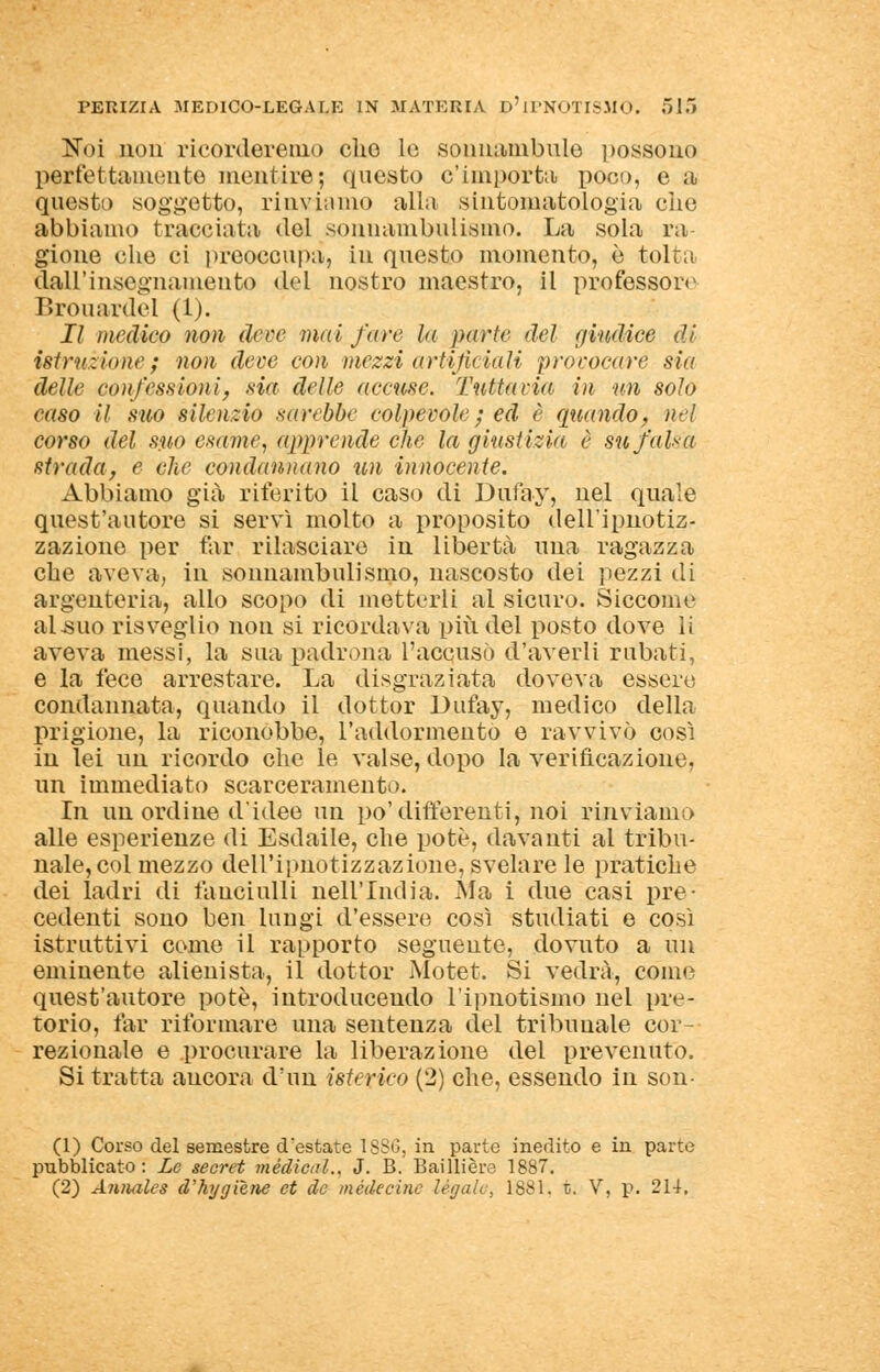 Noi non ricorderemo elio le sonnambule possono peffettamente mentire; questo c'importa poco, e a questa soggetto, rinviamo alla sintomatologia che abbiamo tracciata del sonnambulismo. La sola ra- gione che ci preoccupa, in questo momento, è tolta dall'insegnamento del nostro maestro, il professore Brouardel (1). Il medico non deve mai fare la parte del (/indice di istruzione; non dece con mezzi artificiali provocare sin delle confessioni, sia dille accuse. Tuttavia in un solo caso il suo silenzio sarebbe colpevole ; ed è quando, nel corso del suo esame, apprende che la giustizia è su falsa strada, e che condannano un innocente. Abbiamo già riferito il caso di Dufay, nel quale quest'autore si servì molto a proposito dell'ipnotiz- zazione per far rilasciare in libertà una ragazza che aveva, in sonnambulismo, nascosto dei pezzi di argenteria, allo scopo di metterli al sicuro. Siccome al-suo risveglio non si ricordava più del posto dove li aveva messi, la sua padrona l'accusò d'averli rubati, e la fece arrestare. La disgraziata doveva essere condannata, quando il dottor Dufay, medico della prigione, la riconobbe, l'addormento e ravvivò così in lei un ricordo che le valse, dopo la verificazione, un immediato scarceramento. In un ordine d'idee un po'differenti, noi rinviamo alle esperienze di Esdaile, che potè, davanti al tribu- nale, col mezzo dell'ipnotizzazione, svelare le pratiche dei ladri di fanciulli nell'India. Ma i due casi pre- cedenti sono ben lungi d'essere così studiati e così istruttivi come il rapporto seguente, dovuto a un eminente alienista, il dottor Motet. Si vedrà, come quest'autore potè, introducendo l'ipnotismo nel pre- torio, far riformare una sentenza del tribunale cor- rezionale e procurare la liberazione del prevenuto. Si tratta ancora d'un isterico (2) che, essendo in son- (1) Corso del semestre destate ISSO, in parto inedito e in parte pubblicato: Le secret medicai., J. B. Baillière 1887. (2) Amiales d'hygiene et de mède cine legalo, 1881. t. V, p. 214.