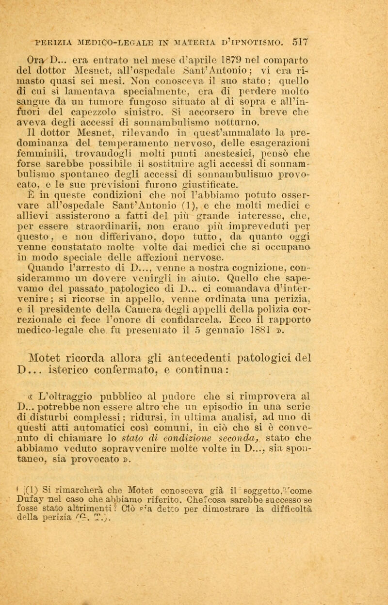 Ora D... era entrato nel mese d'aprile 1879 nel comparto del dottor Mesnet, all'ospedale .Sant'Antonio; vi era ri- masto quasi sei mesi. Non conosceva il suo stato; quello di cui si lamentava specialmente, era di perdere molto sangue da un tumore fungoso situato al di sopra e all'in- fuori del capezzolo sinistro. Si accorsero in breve che aveva degli accessi di sonnambulismo notturno. Il dottor Mesnet, rilevando in quest'ammalato la pre- dominanza del temperamento nervoso, delle esagerazioni femminili, trovandogli molti punti aucstesici, pensò che forse sarebbe possibile il sostituire agli accessi di sonnam- bulismo spontaneo degli accessi di sonnambulismo provo- cato, e le sue previsioni furono giustificate. È in queste coudizioni che noi l'abbiamo potuto osser- vare all'ospedale Sant'Autonio (1), e che molti medici e allievi assisterono a fatti del più grande interesse, che, per essere straordinarii, non erano più impreveduti per questo, e non differivano, dopo tutto, da quanto oggi venne constatato molte volte dai medici che si occupano in modo speciale delle affezioni nervose. Quando l'arresto di D..., venne a nostra cognizione, con- siderammo un dovere venirgli in aiuto. Quello che sape- vamo del passato patologico di D... ci comandava d'inter- venire ; si ricorse in appello, venne ordinata una perizia, e il presidente della Camera degli appelli della polizia cor- rezionale ci fece l'onore di confidarcela. Ecco il rapporto medico-legale che fu presentato il 5 gennaio 1881 ». Motet ricorda allora gli antecedenti patologici del D... isterico confermato, e continua : a: L'oltraggio pubblico al pudore che si rimprovera al D... potrebbe non essere altro che un episodio in una serie di disturbi complessi; ridursi, in ultima analisi, aduno di questi atti automatici cosi comuni, in ciò che si è conve- nuto di chiamare lo stato di condizione seconda, stato che abbiamo veduto sopravvenire molte volte in D..., sia spon- taneo, sia provocato ». 1 ,(1) Si rimarcherà che Motet conosceva già il eoggetto .''come Dufay nel caso che abbiamo riferito. CheTcosa sarebbe successo se fosse stato altrimenti? Ciò p-'a detto per dimostrare la difficoltà della perizia rci. T.).