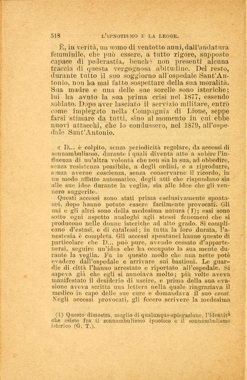 È, in verità, un uomo di veiitotto anni, dall'andatura femminile, che può essere, a tutto rigore, supposto capace di pederastia, benché non presenti alcuna traccia di questa vergognosa abitudine. Del resto, durante tutto il suo soggiorno all'ospedale Sant'An- tonio, non ha mai fatto sospettare della sua moralità. Sua madre e una delle sue sorelle sono isteriche; lui ha avuto la sua prima crisi nel 1877, essendo soldato. Dopo aver lasciato il servizio militare, entrò come impiegato nella Compagnia di Lione, seppe farsi stimare da tutti, sino al momento in cui ebbe nuovi attacchi, che lo condussero, nel 1879, all'ospe- dale Sant'Antonio. <r D... è colpito, senza periodicità regolare, da accessi di sonuambulismo, durante i quali diventa atto a subire l'in- fluenza di un'altra volontà che non sia la sua, ad obbedire, senza resistenza possibile, a degli ordini, e a riprodurre, S3nza averne coscienza, senza conservarne il ricordo, in un modo affatto automatico, degli atti che rispondano sia alle sue idee durante la veglia, sia ade idee che gli ven- nero suggerite. Questi accessi sono stati prima esclusivamente sponta- nei, dopo hanno potuto essere facilmente provocati. Gli uni e gli altri sono della medesima natura (1); essi sono sotto ogni aspetto aualoghi agli stessi fenomeni che si producono nelle donne isteriche ad alto grado. Si compli- cano d'estasi, e di catalessi; in tutta la loro durata, l'a- nestesia è completa. Gli accessi spontanei bauno questo di particolare che D... può pure, avendo cessato d'apparte- nersi, seguire un'idea che ha occupato la sua mente du- rante la veglia. Fu in questo modo che una notte potè evadere dall'ospedale e arrivare sui bastioni. Le guar- die di città l'hanno arrestato e riportato all'ospedale. Si sapeva già che egli si annoiava molto; più volte aveva manifestato il desiderio di uscire, e prima della sua eva- sione aveva scritta una lettera nella quale ringraziava il medico in capo delle sue cure e domandava il suo exeat. Negli accessi provocati, gli fecero scrivere la medesima (1) Questo dimostra, meglio di qualunque spiegazione, l'identit0, che esiste fra il sonnambulismo ipnotico e il sonnambulismo isterico (G. T.).