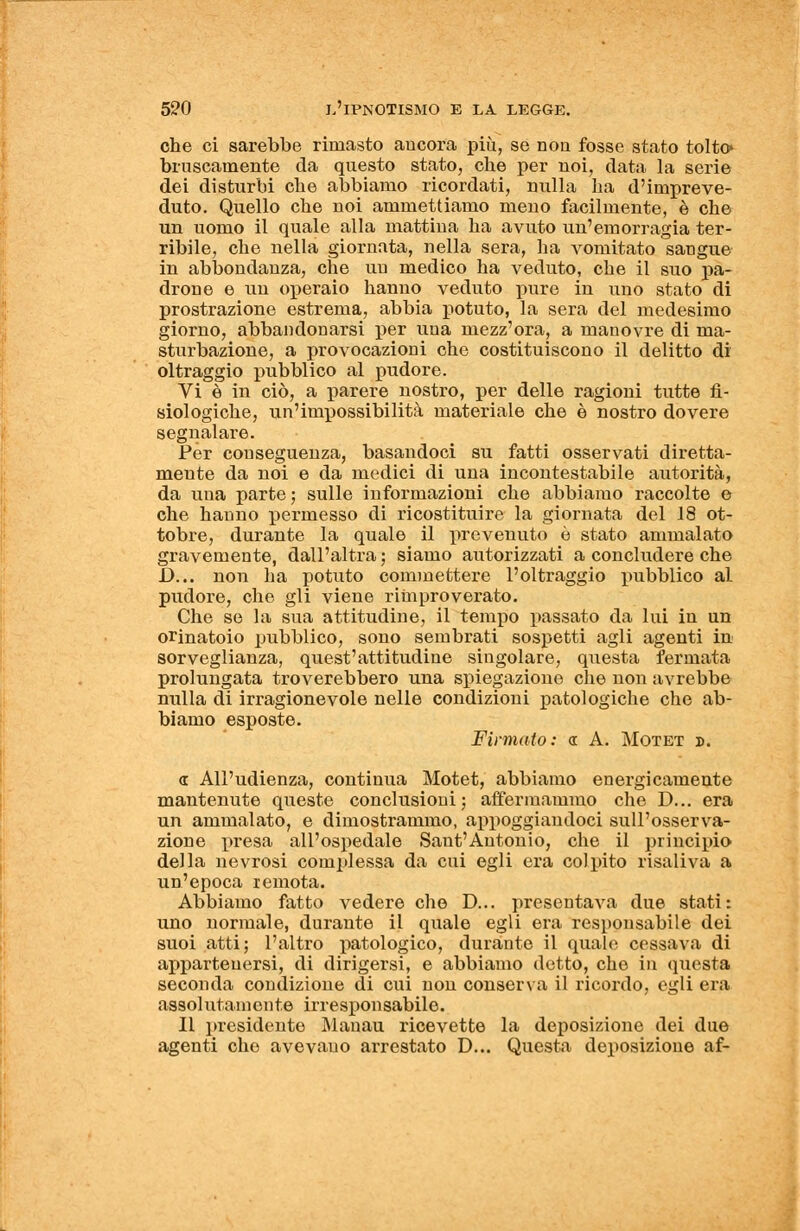 che ci sarebbe rimasto ancora più, se non fosse stato tolto» bruscamente da questo stato, che per noi, data la serie dei disturbi che abbiamo ricordati, nulla ha d'impreve- duto. Quello che noi ammettiamo meno facilmente, è che un uomo il quale alla mattina ha avuto un'emorragia ter- ribile, che nella giornata, nella sera, ha vomitato sangue in abbondanza, che un medico ha veduto, che il suo pa- drone e un operaio hanno veduto pure in uno stato di prostrazione estrema, abbia potuto, la sera del medesimo giorno, abbandonarsi per uua mezz'ora, a manovre di ma- sturbazione, a provocazioni che costituiscono il delitto di oltraggio pubblico al pudore. Vi è in ciò, a parere nostro, per delle ragioni tutte fi- siologiche, un'impossibilità materiale che è nostro dovere segnalare. Per conseguenza, basandoci su fatti osservati diretta- mente da noi e da medici di una incontestabile autorità, da una parte ; sulle informazioni che abbiamo raccolte e che hanno permesso di ricostituire la giornata del 18 ot- tobre, durante la quale il prevenuto è stato ammalato gravemente, dall'altra ; siamo autorizzati a concludere che D... non ha potuto commettere l'oltraggio pubblico al pudore, che gli viene rimproverato. Che se la sua attitudine, il tempo passato da lui in un orinatoio pubblico, sono sembrati sospetti agli agenti in sorveglianza, quest'attitudine singolare, questa fermata prolungata troverebbero una spiegazione che non avrebbe nulla di irragionevole nelle condizioni patologiche che ab- biamo esposte. Firmato: « A. Motet ». a All'udienza, continua Motet, abbiamo energicamente mantenute queste conclusioni; affermammo che D... era un ammalato, e dimostrammo, appoggiandoci sull'osserva- zione presa all'ospedale Saut'Antonio, che il principio della nevrosi complessa da cui egli era colpito risaliva a un'epoca remota. Abbiamo fatto vedere che D... presentava due stati: uno normale, durante il quale egli era responsabile dei suoi atti; l'altro patologico, durante il quale cessava di appartenersi, di dirigersi, e abbiamo detto, che in questa seconda condizione di cui non conserva il ricordo, egli era assolutamente irresponsabile. Il presidente Manau ricevette la deposizione dei due agenti che avevauo arrestato D... Questa deposizione af-