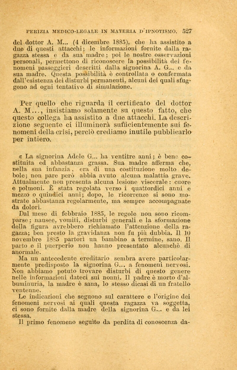 del dottor A. M... (4 dicembre 1885), che ha assistito a due di questi attacchi; le informazioni fornite dalla ra- gazza stessa e da sua madre ; poi le nostre osservazioni personali, permettono di riconoscere la possibilità dei fe- nomeni passeggieri descritti dalla signorina A. G-... e da sua madre. Questa possibilità è controllata o confermata dall'esistenza dei disturbi permanenti, alcuni dei quali sfug- gono ad ogni tentativo di simulazione. Per quello che riguarda il certificato del dottor A. M..., insistiamo solamente su questo fatto, che questo collega ha assistito a due attacchi. La descri- zione seguente ci illuminerà sufficientemente sui fe- nomeni della crisi, perciò crediamo inutile pubblicarlo per intiero. « La signorina Adele G... ha ventitre anni ; è bene co- stituita ed abbastanza grassa. Sua madre afferma che, nella sua infanzia, era di una costituzione molto de- bole; non pare però abbia avuto alcuna malattia grave. Attualmente non presenta alcuna lesione viscerale : cuore e polmoni. È stata regolata verso i quattordici anni e mezzo o quindici anni; dopo, le ricorrenze si sono mo- strate abbastanza regolarmente, ma sempre accompagnate da dolori. Dal mese di febbraio 1885, le regole non sono ricom- parse ; nausee, vomiti, disturbi generali e la sformazione della figura avrebbero richiamato l'attenzione della ra- gazza; ben presto la gravidanza non fu più dubbia. Il 10 novembre 1885 partorì un bambino a termine, sano. Il parto e il puerperio non hanno presentato alcunché di anormale. Ma un antecedente ereditario sembra avere particolar- mente predisposto la signorina G... a fenomeni nervosi. Non abbiamo potuto trovare disturbi di questo genere nelle informazioni dateci sui nonni. Il padre è morto d'al- buminuria, la madre è saua, lo stesso dicasi di un fratello ventenne. Le indicazioni che seguono sul carattere e l'origine dei fenomeni nervosi ai quali questa ragazza va soggetta, ci sono fornite dalla madre della signorina G... e da lei stessa. Il primo fenomeno seguito da perdita di conoscenza da-