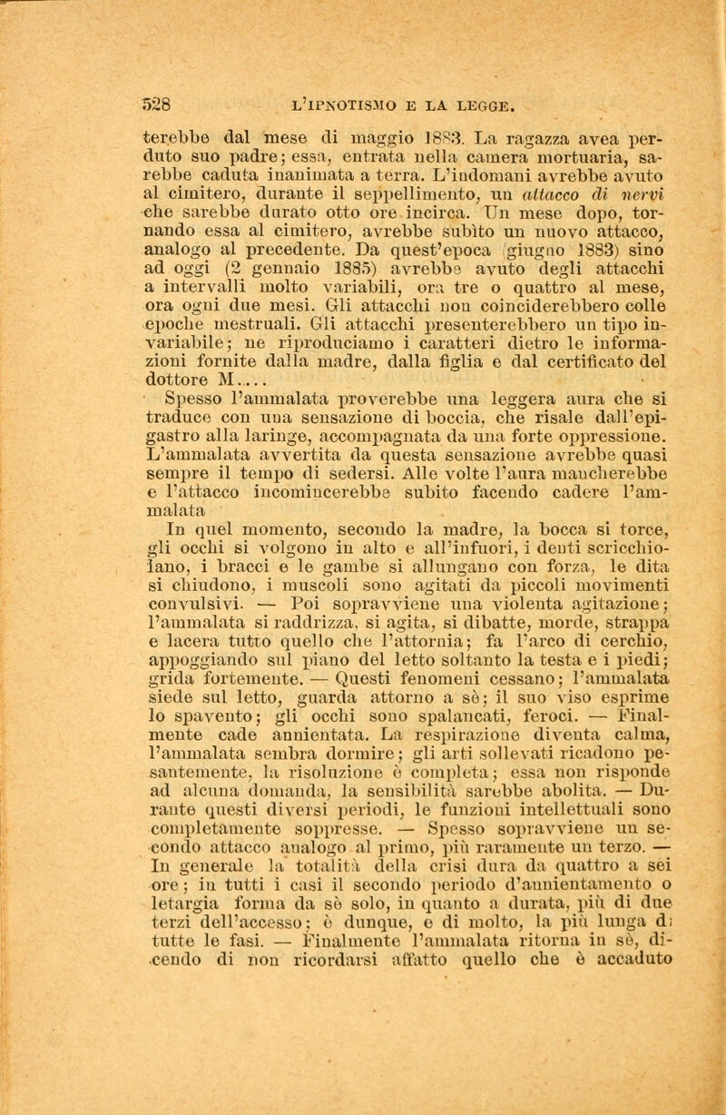 terebbe dal mese di maggio 18R3. La ragazza avea per- duto suo padre ; essa, entrata nella camera mortuaria, sa- rebbe caduta inanimata a terra. L'indomani avrebbe avuto al cimitero, durante il seppellimento, un attacco di nervi che sarebbe durato otto ore incirca. Un mese dopo, tor- nando essa al cimitero, avrebbe subito un nuovo attacco, analogo al precedente. Da quest'epoca giugno 1883) sino ad oggi (2 gennaio 1885) avrebbe avuto degli attacchi a intervalli molto variabili, ora tre o quattro al mese, ora ogni due mesi. Gli attacchi non coinciderebbero colle epoche mestruali. Gli attacchi presenterebbero un tipo in- variabile; ne riproduciamo i caratteri dietro le informa- zioni fornite dalla madre, dalla figlia e dal certificato del dottore M Spesso l'ammalata proverebbe una leggera aura che si traduce con una sensazione di boccia, che risale dall'epi- gastro alla laringe, accompagnata da una forte oppressione. L'ammalata avvertita da questa sensazione avrebbe quasi sempre il tempo di sedersi. Alle volte l'aura mancherebbe e l'attacco incomincerebbe subito facendo cadere l'am- malata In quel momento, secondo la madre, la bocca si torce, gli occhi si volgono in alto e all'infuori, i denti scricchio- lano, i bracci e le gambe si allungano con forza, le dita si chiudono, i muscoli sono agitati da piccoli movimenti convulsivi. — Poi sopravviene una violenta agitazione; l'ammalata si raddrizza, si agita, si dibatte, morde, strappa e lacera tutto quello che l'attornia; fa l'arco di cerchio, appoggiando sul piano del letto soltanto la testa e i piedi; grida fortemente. — Questi fenomeni cessano; l'ammalata siede sul letto, guarda attorno a se; il suo viso esprime lo spavento; gli occhi sono spalancati, feroci. — Final- mente cade annientata. La respirazione diventa calma, l'ammalata sembra dormire; gli arti sollevati ricadono pe- santemente, la risoluzione è completa; essa non risponde ad alcuna domanda, la sensibilità sarebbe abolita. — Du- rante questi diversi periodi, le funzioni intellettuali sono completamente soppresse. — Spesso sopravviene un se- condo attacco analogo al primo, più raramente un terzo. — In generale la totalità della crisi dura da quattro a sei ore ; in tutti i casi il secondo periodo d'auuientamento o letargia forma da so solo, in quanto a durata, più di due terzi dell'accesso; ò dunque, e di molto, la più lunga d; tutte le fasi. — Finalmente l'ammalata ritorna in so, di- cendo di non ricordarsi allatto quello che ò accaduto