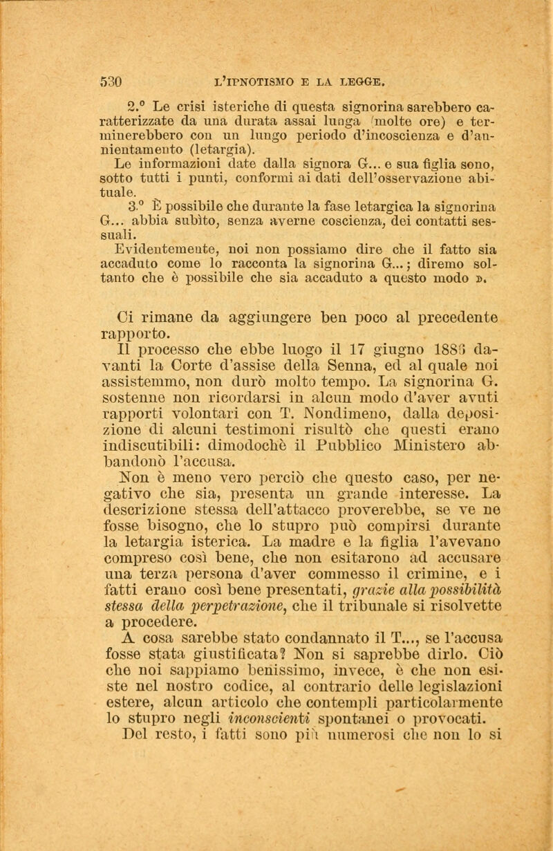 2.° Le crisi isteriche di questa signorina sarebbero ca- ratterizzate da una durata assai lunga 'molte ore) e ter- minerebbero con un lungo periodo d'incoscienza e d'an- nientamento (letargia). Le informazioni date dalla signora G... e sua figlia sono, sotto tutti i punti, conformi ai dati dell'osservazione abi- tuale. 3° È possibile che durante la fase letargica la signorina G... abbia subito, senza averne coscienza, dei contatti ses- suali. Evidentemente, noi non possiamo dire che il fatto sia accaduto come lo racconta la signorina G... ; diremo sol- tanto che è possibile che sia accaduto a questo modo ». Ci rimane da aggiungere ben poco al precedente rapporto. Il processo che ebbe luogo il 17 giugno 1885 da- vanti la Corte d'assise della Senna, ed al quale noi assistemmo, non durò molto tempo. La signorina G. sostenne non ricordarsi in alcun modo d'aver avuti rapporti volontari con T. Nondimeno, dalla deposi- zione di alcuni testimoni risultò che questi erano indiscutibili: dimodoché il Pubblico Ministero ab- bandonò l'accusa. Non è meno vero perciò che questo caso, per ne- gativo che sia, presenta un grande interesse. La descrizione stessa dell'attacco proverebbe, se ve ne fosse bisogno, che lo stupro può compirsi durante la letargia isterica. La madre e la figlia l'avevano compreso così bene, che non esitarono ad accusare una terza persona d'aver commesso il crimine, e i fatti erano così bene presentati, grazie alla jwssibilità stessa della perpetrazioìie, che il tribunale si risolvette a procedere. A cosa sarebbe stato condannato il T..., se l'accusa fosse stata giustificata? Non si saprebbe dirlo. Ciò che noi sappiamo benissimo, invece, è che non esi- ste nel nostro codice, al contrario delle legislazioni estere, alcun articolo che contempli particolarmente lo stupro negli inconscienti spontanei o provocati. Del resto, i fatti sono più numerosi che non lo si