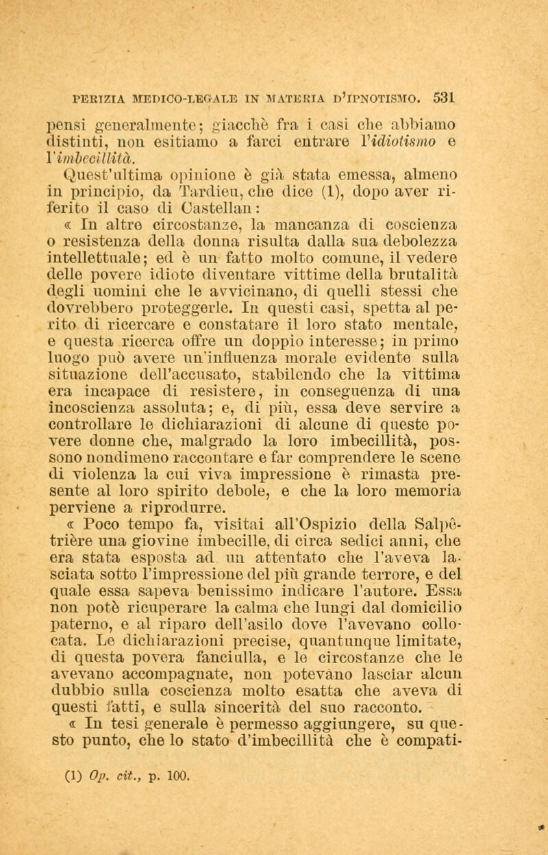 pensi generalmente; giacché fra i casi clic abbiamo distinti, non esitiamo a farci entrare Yidiotismo e Yimbecillità. Quest'ultima opinione è già stata emessa, almeno in principio, da Tardieu, che dico (1), dopo aver ri- ferito il caso di Castellan : « In altre circostanze, la mancanza di coscienza o resistenza della donna risulta dalla sua debolezza intellettuale; ed è un fatto molto comune, il vedere dello povere idiote diventare vittime della brutalità degli uomini che le avvicinano, di quelli stessi che dovrebbero proteggerle. In questi casi, spetta al pe- rito di ricercare e constatare il loro stato mentale, e questa ricerca offre un doppio interesse; in primo luogo può avere un'influenza morale evidente sulla situazione dell'accusato, stabilendo che la vittima era incapace di resistere, in conseguenza di una incoscienza assoluta; e, di più, essa deve servire a controllare le dichiarazioni di alcune di queste po- vere donne che, malgrado la loro imbecillità, pos- sono nondimeno raccontare e far comprendere le scene di violenza la cui viva impressione è rimasta pre- sente al loro spirito debole, e che la loro memoria perviene a riprodurre. « Poco tempo fa, visitai all'Ospizio della SalpG- trière una giovine imbecille, di circa sedici anni, che era stata esposta ad un attentato che l'aveva la- sciata sotto l'impressione del più grande terrore, e del quale essa sapeva benissimo indicare l'autore. Essa non potè ricuperare la calma che lungi dal domicilio paterno, e al riparo dell'asilo dove l'avevano collo- cata. Le dichiarazioni precise, quantunque limitate, di questa povera fanciulla, e le circostanze che le avevano accompagnate, non potevano lasciar alcun dubbio sulla coscienza molto esatta che aveva di questi fatti, e sulla sincerità del suo racconto. « In tesi generale è permesso aggiungere, su que- sto punto, che lo stato d'imbecillità che è compati- (1) Op. cit., p. 100.