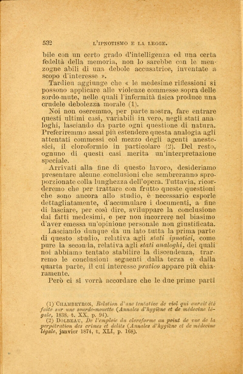 bile con un certo grado d'intelligenza ed mia certa fedeltà della memoria, non lo sarebbe con le men- zogne abili di una debole accusatrice, inventate a scopo d'interesse ». Tardieu aggiunge che « le medesime riflessioni si possono applicare alle violenze commesse sopra delle sordo-mute, nelle quali l'infermità fisica produce una crudele debolezza morale (1). Noi non oseremmo, per parte nostra, fare entrare questi ultimi casi, variabili in vero, negli stati ana loghi, lasciando da parte ogni questione di natura. Preferiremmo assai più estendere questa analogia agli attentati commessi col mezzo degli agenti aneste- sici, il cloroformio in particolare (2). Del resto, ognuno di questi casi merita un'interpretazione speciale. Arrivati alla fine di questo lavoro, desideriamo presentare alcune conclusioni che sembreranno spro- porzionate colla lunghezza dell'opera. Tuttavia, ricor- deremo che per trattare con frutto queste questioni che sono ancora allo studio, è necessario esporle dettagliatamente, d'accumulare i documenti, a fine di lasciare, per così dire, sviluppare la conclusione dai fatti medesimi, e per non incorrere nel biasimo d'aver emessa un'opinione personale non giustificata. Lasciando dunque da un lato tutta la prima parte di questo studio, relativa agli stati (pilotici, come pure la seconla, relativa agli stati analoghi, dei quali noi abbiamo tentato stabilire la discendenza, trar- remo le conclusioni seguenti dalla terza e dalla quarta parte, il cui interesse pratico appare più. chia- ramente. • Però ci si vorrà accordare che le due prime parti (1) Ciiambeyron, Relation d'une tentativo de viol qui auratiétè /aite sur une sourdc-monette (Amurfes d'kggièrie et de mèdecìnc le- gale, 1838, t. XX, p. 94). (2) DoLBEAU, ì)e l'empiine dw cloro/orme un point de tue de hi perpétration des crinies et delits (Annales d'hygilne et de mèà legale, janvier 1874, t, XLI, p. 168).