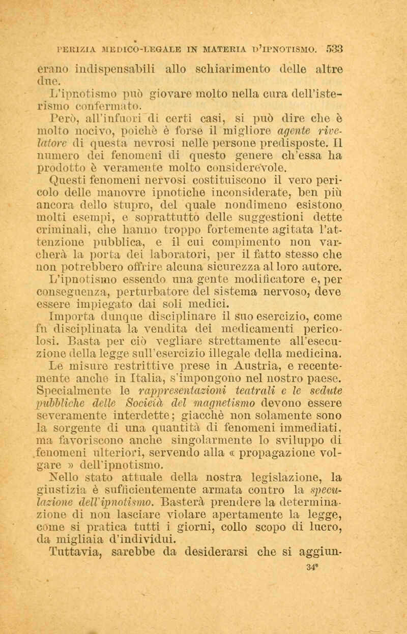 erano indispensabili allo schiarimento delle altre due. L'ipnotismo può giovare molto nella cura dell'iste- rismo confermato. Però, all'infuori di certi casi, si può dire che è molto nocivo, poiché è forse il migliore agente rive- latore di questa nevrosi nello persone predisposte. Il numero dei fenomeni di questo genere ch'essa ha prodotto è veramente molto considerevole. Questi fenomeni nervosi costituiscono il vero peri- colo delle manovre ipnotiche inconsiderate, ben più ancora dello stupro, del quale nondimeno esistono molti esempi, e soprattutto delle suggestioni dette criminali, che hanno troppo fortemente agitata l'at- tenzione pubblica, e il cui compimento non var- cherà la porta dei laboratori, per il fatto stesso che non potrebbero offrire alcuna sicurezza al loro autore. L'ipnotismo essendo una gente moditìcatore e, per conseguenza, perturbatore del sistema nervoso, cleve essere impiegato dai soli medici. Importa dunque disciplinare il suo esercizio, come fu disciplinata la vendita dei medicamenti perico- losi. Basta per ciò vegliare strettamente all'esecu- zione della legge sull'esercizio illegale della medicina. Le misure restrittive prese in Austria, e recente- mente anche in Italia, s'impongono nel nostro paese. Specialmente lo rappresentazioni teatrali e le sedute pubbliche delle Società del magnetismo devono essere severamente interdette ; giacché non solamente sono la sorgente di una quantità di fenomeni immediati, ma favoriscono anche singolarmente lo sviluppo di .fenomeni ulteriori, servendo alla « propagazione vol- gare » dell'ipnotismo. Nello stato attuale della nostra legislazione, la giustizia è sufficientemente armata contro la specu- lazione dell'ipnotismo. Basterà prendere la determina- zione di non lasciare violare apertamente la legge, come si pratica tutti i giorni, collo scopo di lucro, da migliaia d'individui. Tuttavia, sarebbe da desiderarsi che si aggiun- 34*