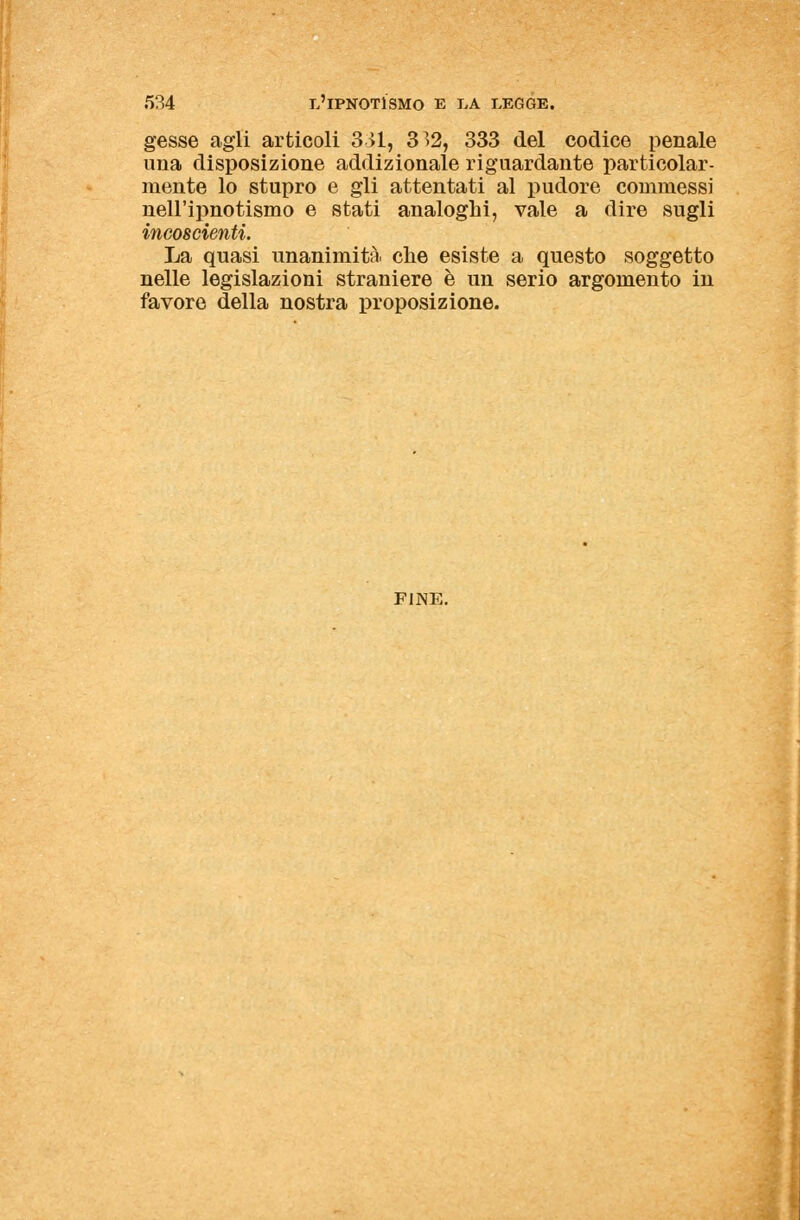 gesse agli articoli 331, 332, 333 del codice penale una disposizione addizionale riguardante particolar- mente lo stupro e gli attentati al pudore commessi nell'ipnotismo e stati analoghi, vale a dire sugli incoscienti. La quasi unanimità, che esiste a questo soggetto nelle legislazioni straniere è un serio argomento in favore della nostra proposizione. FINE.