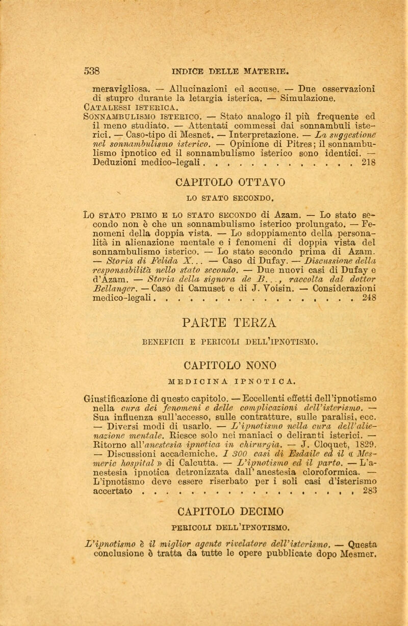 meravigliosa. — Allucinazioni ed accuse. — Due osservazioni di stupro durante la letargia isterica. — Simulazione. Catalessi isteeica. Sonnambulismo isterico. — Stato analogo il più frequente ed il meno studiato. — Attentati commessi dai sonnambuli iste- rici. — Caso-tipo di Mesnet. — Interpretazione. — Li suggestione nel sonnambulismo isterico. — Opinione di Pitres ; il sonnambu- lismo ipnotico ed il sonnambulismo isterico sono identici. — Deduzioni medico-legali 218 CAPITOLO OTTAVO LO STATO SECONDO. Lo stato pbimo E lo stato secondo di Azam. — Lo stato se- condo non è che un sonnambulismo isterico prolungato. — Fe- nomeni della doppia vista. — Lo sdoppiamento della persona- lità in alienazione mentale e i fenomeni di doppia vista del sonnambulismo isterico. — Lo stato secondo prima di Azam. — Storia di Fetida X,.. — Caso di Dufay. — Discussione della responsabilità nello stato secondo. — Due nuovi casi di Dufay e d'Azam. — Storia della signora de B..., raccolta dal dottor Béllanger. — Caso di Camuset e di J. Voisin. — Considerazioni medico-legali 248 PARTE TERZA BENEFICII E PERICOLI DELL'IPNOTISMO. CAPITOLO NONO medicina ipnotica. Giustificazione di questo capitolo. —Eccellenti effetti dell'ipnotismo nella cura dei fenomeni e delle complicazioni dell'isterismo. — Sua influenza sull'accesso, 6ulle contratture, sulle paralisi, ecc. — Diversi modi di usarlo. — L'ipnotismo nella cura dell'alie- nazione mentale. Riesce solo nei maniaci o deliranti isterici. — Ritorno all'anestesia ipnotica in chirurgia. — J. Cloquet, 1829. — Discussioni accademiche. I 300 casi di Esdaile ed il « Mes- vieric hospital » di Calcutta. — L'ipnotismo ed il parto. — L'a- nestesia ipnotica detronizzata dall' anestesia cloroformica. — L'ipnotismo deve essere riserbato per i soli casi d'isterismo accertato 283 CAPITOLO DECIMO pericoli dell'ipnotismo. L'ipnotismo è il miglior agente rivelatore dell'isterismo. — Questa conclusione è tratta da tutte le opere pubblicate dopo Mesmer.