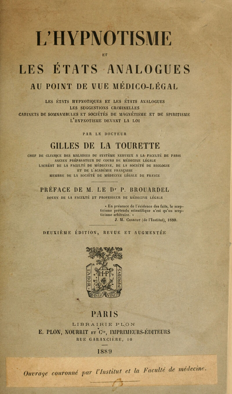 L' HYPNOTISME LES ETATS ANALOGUES AU POINT DE VUE MÉDICO-LÉGAL LES ETATS HYPNOTIQUES ET LES ETATS ANALOGUES LES SUGGESTIONS CRIMINELLES CABINETS DE SOMNAMBULES ET SOCIETES DE MAGNETISME ET DE SPIRITISME L'HYPNOTISME DEVANT LA LOI PAR LE DOCTEUR GILLES DE LA TOURETTE CHEF DU CLINIQUE DES MALADIES DU SYSTÈME NERVEUX A LA FACULTÉ DE FARIS ANCIEN PRÉPAIIATEUR DU COURS DU MÉDECINE LÉGALE LAURÉAT DE LA FACULTÉ DE MÉDECINE, DE LA SOCIÉTÉ DE BIOLOGIE ET DE L'ACADÉMIE FRANÇAISE MEMBRE DE LA SOCIÉTÉ DE MÉDECINE LÉGALE DE FRANCE PREFACE DE M. LE D' P. BROUARDEL DOYEN' DE LA FACULTÉ ET PROFESSEUR DE MÉDECINE LÉGALE « En présence de l'évidence des faits, le scep- ticisme prétendu scientifique n'est qu'an scep- ticisme arbitraire. » 3. M. Charcot (de l'Institut), 1880. DEUXIEME EDITION, REVUE ET AUGMENTEE PARIS LIBRAIRIE P LO N E. PLON, NOURRIT et C'«, IMPRIMEURS-ÉDITEURS RUE G AR AN CI ÈRE, 10 18S9 Ouvrage couronné par l'Institut et la Faculté de médecine.