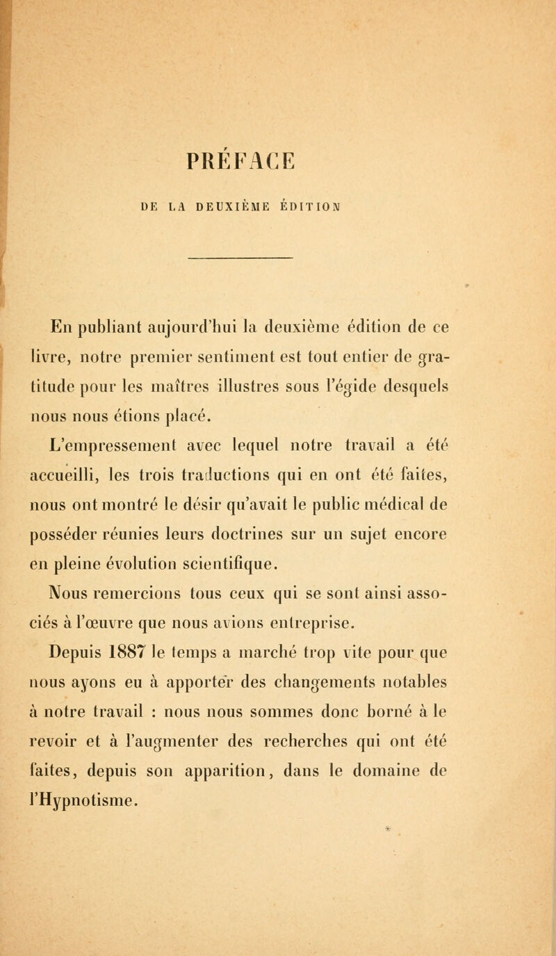 PREFACE DE LA DEUXIEME EDITION En publiant aujourd'hui la deuxième édition de ce livre, notre premier sentiment est tout entier de gra- titude pour les maîtres illustres sous l'égide desquels nous nous étions placé. L'empressement avec lequel notre travail a été accueilli, les trois traductions qui en ont été faites, nous ont montré le désir qu'avait le public médical de posséder réunies leurs doctrines sur un sujet encore en pleine évolution scientifique. Nous remercions tous ceux qui se sont ainsi asso- ciés à l'œuvre que nous avions entreprise. Depuis 1887 le temps a marché trop vite pour que nous ayons eu à apporter des changements notables à notre travail : nous nous sommes donc borné à le revoir et à l'augmenter des recherches qui ont été faites, depuis son apparition, dans le domaine de l'Hypnotisme.