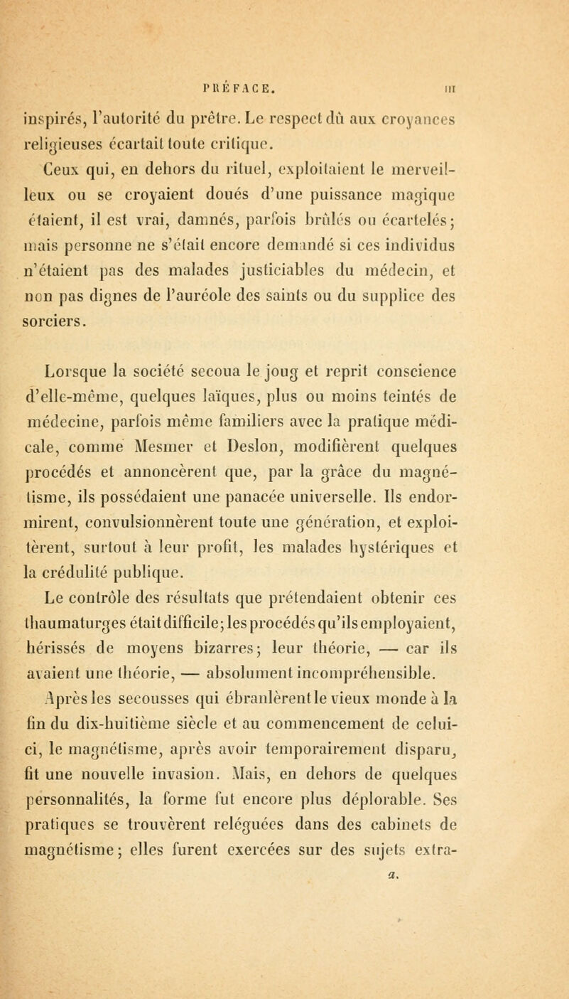 inspirés, l'autorité du prêtre. Le respect dû aux croyances religieuses écartait toute critique. Ceux qui, en dehors du rituel, exploitaient le merveil- leux ou se croyaient doués d'une puissance magique étaient, il est vrai, damnés, parfois brûlés ou écartelés; mais personne ne s'était encore demandé si ces individus n'étaient pas des malades justiciables du médecin, et non pas dignes de l'auréole des saints ou du supplice des sorciers. Lorsque la société secoua le joug et reprit conscience d'elle-même, quelques laïques, plus ou moins teintés de médecine, parfois même familiers avec la pratique médi- cale, comme Mesmer et Deslon, modifièrent quelques procédés et annoncèrent que, par la grâce du magné- tisme, ils possédaient une panacée universelle. Ils endor- mirent, convulsionnèrent toute une génération, et exploi- tèrent, surtout à leur profit, les malades hystériques et la crédulité publique. Le contrôle des résultats que prétendaient obtenir ces thaumaturges était difficile; les procédés qu'ils employaient, hérissés de moyens bizarres; leur théorie, — car ils avaient une théorie, — absolument incompréhensible. Après les secousses qui ébranlèrent le vieux monde à la fin du dix-huitième siècle et au commencement de celui- ci, le magnétisme, après avoir temporairement disparu, fit une nouvelle invasion. Mais, en dehors de quelques personnalités, la forme fut encore plus déplorable. Ses pratiques se trouvèrent reléguées dans des cabinets de magnétisme; elles furent exercées sur des sujets extra-