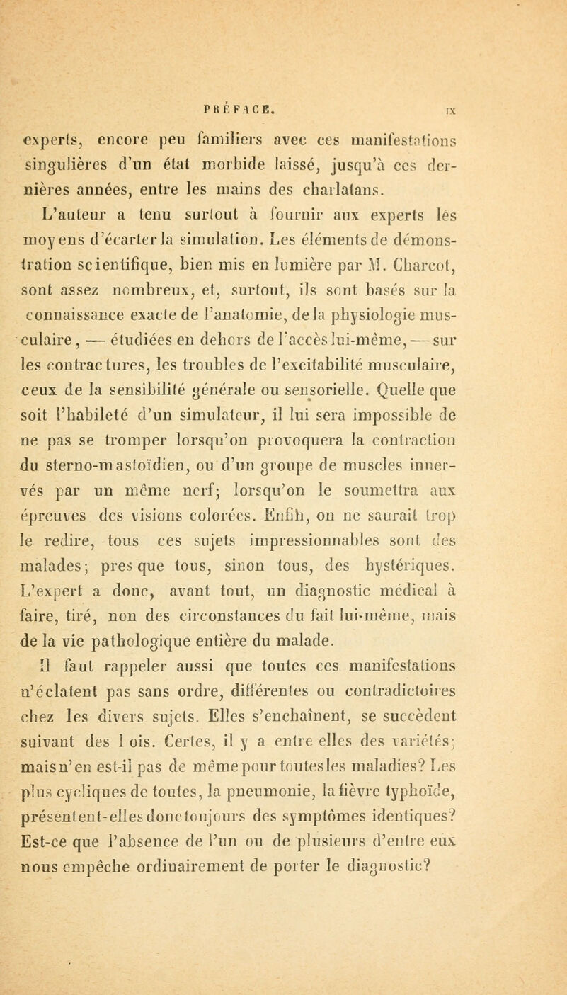 experts, encore peu familiers avec ces manifestations singulières d'un état morbide laissé, jusqu'à ces der- nières années, entre les mains des charlatans. L'auteur a tenu surtout à fournir aux experts lès moyens d'écarter la simulation. Les éléments de démons- tration scientifique, bien mis en lumière par M. Charcot, sont assez nombreux, et, surfout, ils sont basés sur la connaissance exacte de l'anatcmie, delà physiologie mus- culaire , — étudiées en dehors de l'accès lui-même, — sur les contractures, les troubles de l'excitabilité musculaire, ceux de la sensibilité générale ou sensorielle. Quelle que soit l'habileté d'un simulateur, il lui sera impossible de ne pas se tromper lorsqu'on provoquera la contraction du sterno-mastoïdien, ou d'un groupe de muscles inner- vés par un même nerf; lorsqu'on le soumettra aux épreuves des visions colorées. Enfin, on ne saurait trop le redire, tous ces sujets impressionnables sont des malades; presque tous, sinon tous, des hystériques. L'expert a donc, avant tout, un diagnostic médical à faire, tiré, non des circonstances du fait lui-même, mais de la vie pathologique entière du malade. Il faut rappeler aussi que toutes ces manifestations n'éclaient pas sans ordre, différentes ou contradictoires chez les divers sujets. Elles s'enchaînent, se succèdent suivant des 1 ois. Certes, il y a entre elles des variétés; maisn'en est-il pas de même pour toutesles maladies? Les plus cycliques de toutes, la pneumonie, la fièvre typhoïde, présentent-ellesdonctoujours des symptômes identiques? Est-ce que l'absence de l'un ou de plusieurs d'entre eux nous empêche ordinairement de porter le diagnostic?