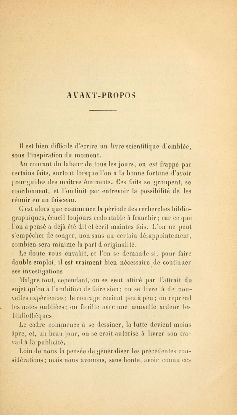 AVANT-PROPOS Il est bien difficile d'écrire un livre scientifique d'emblée, sous l'inspiration du moment. Au courant du labeur de tous les jours, on est frappé par certains faits, surtout lorsque l'on a la bonne fortune d'avoir I ourguides des maîtres éminents. Ces faits se groupent, se coordonnent, et l'on finit par entrevoir la possibilité de les réunir en un faisceau. C'est alors que commence la période des recherches biblio- graphiques, écueil toujours redoutable à franchir; car ce que l'on a pensé a déjà été dit et écrit maintes fois. L'on ne peut s'empêcher de songer, non sans un certain désappointement, combien sera minime la part d'originalité. Le doute vous envahit, et l'on se demande si, pour faire double emploi, il est vraiment bien nécessaire de continuer ses investigations. Malgré tout, cependant, ou se sent attiré par l'attrait du sujet qu'on a l'ambition de faire sien; on se livre à de nou- velles expériences ; le courage revient peu à peu ; on reprend les notes oubliées; on fouille avec une nouvelle ardeur les bibliothèques j Le cadre commence à se dessiner, la lutte devient moins âpre, et, un beau jour, on se croit autorisé à livrer son tra- vail a la publicité. Loin de nous la pensée de généraliser les précédentes con- sidérations; mais nous avouons, sans honte, avoir connu ces