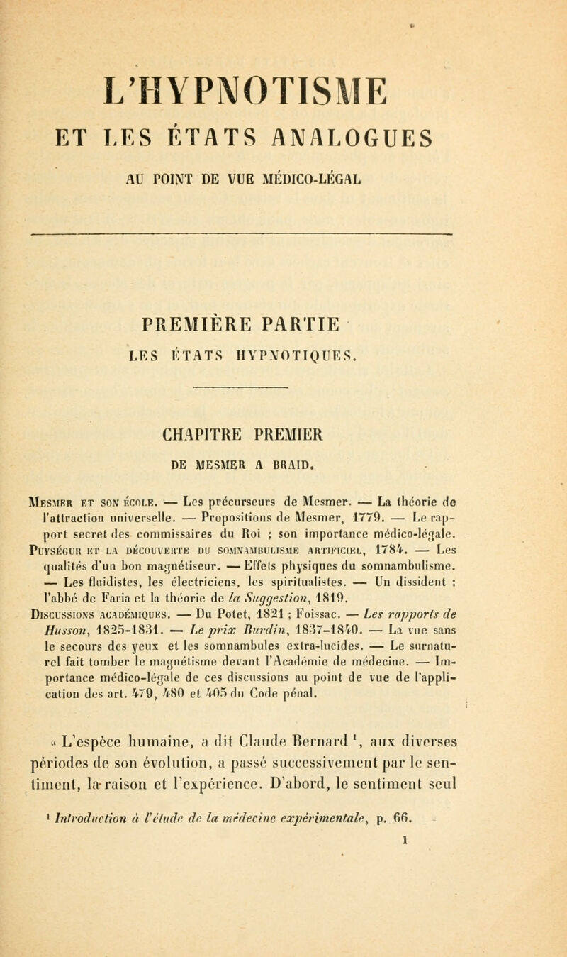 L'HYPNOTISME ET LES ÉTATS ANALOGUES AU POINT DE VUE MÉDICO-LÉGAL PREMIERE PARTIE LES ÉTATS HYPNOTIQUES. CHAPITRE PREMIER DE MESMER A BRAID. Mesmer et son école. — Les précurseurs de Mesmer. — La théorie de l'attraction universelle. — Propositions de Mesmer, 1779. — Le rap- port secret des commissaires du Roi ; son importance médico-légale. PuVSÉGUR ET LA DÉCOUVERTE DU SOMNAMBULISME ARTIFICIEL, 1784. Les qualités d'un bon magnétiseur. — Effels physiques du somnambulisme. — Les fluidistes, les électriciens, les spirilualistes. — Un dissident : l'abbé de Faria et la théorie de la Suggestion, 1819. Discussions académiques. — Du Potet, 1821 ; Foissac. — Les rapports de Husson, 1825-1831. — Le prix Rurdin, 1837-184-0. — La vue sans le secours des yeux et les somnambules extra-lucides. — Le surnatu- rel fait tomber le magnétisme devant l'Académie de médecine. — Im- portance médico-légale de ces discussions au point de vue de l'appli- cation des art. 479, 480 et 405 du Code pénal. « L'espèce humaine, a dit Claude Bernard ', aux diverses périodes de son évolution, a passé successivement par le sen- timent, la-raison et l'expérience. D'abord, le sentiment seul 1 Introduction à l'étude de la médecine expérimentale, p. 66.