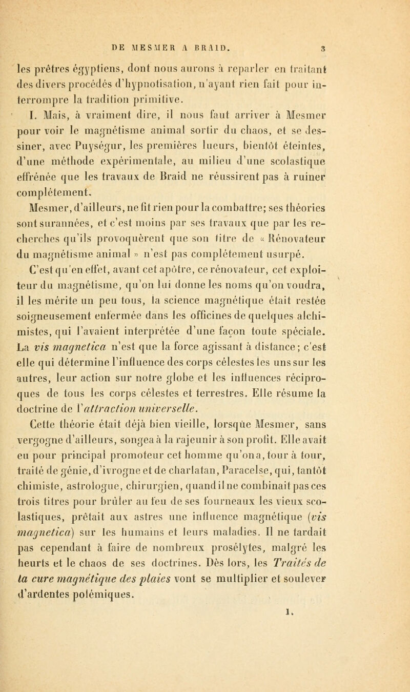 les prêtres égyptiens, dont nous aurons à reparler en traitant des divers procédés d'hypnotisation, n'ayant rien fait pour in- terrompre la tradition primitive. I. Mais, à vraiment dire, il nous faut arriver à Mesmer pour voir le magnétisme animal sortir du chaos, et se des- siner, avec Puységur, les premières lueurs, bientôt éteintes, d'une méthode expérimentale, au milieu d'une scolastique effrénée que les travaux de Braid ne réussirent pas à ruiner complètement. Mesmer, d'ailleurs, ne fit rien pour la combattre; ses théories sont surannées, et c'est moins par ses travaux que par les re- cherches qu'ils provoquèrent que son titre de « Rénovateur du magnétisme animal » n'est pas complètement usurpé. C'est qu'en effet, avant cet apôtre, ce rénovateur, cet exploi- teur du magnétisme, qu'on lui donne les noms qu'on voudra, il les mérite un peu tous, ia science magnétique était restée soigneusement enfermée dans les officines de quelques alchi- mistes, qui l'avaient interprétée d'une façon toute spéciale. La vis magnetica n'est que la force agissant à distance; c'est elle qui détermine l'influence des corps célestes les uns sur les autres, leur action sur notre globe et les influences récipro- ques de tous les corps célestes et terrestres. Elle résume la doctrine de Y attraction universelle. Cette théorie était déjà bien vieille, lorsque Mesmer, sans vergogne d'ailleurs, songea à la rajeunir à son profit. Elle avait eu pour principal promoteur cet homme qu'ona,tour à tour, traité de génie, d'ivrogne et de charlatan, Paracelse, qui, tantôt chimiste, astrologue, chirurgien, quandil ne combinait pas ces trois titres pour brûler au feu de ses fourneaux les vieux sco- lastiques, prêtait aux astres une intluence magnétique (vis magnetica) sur les humains et leurs maladies. Il ne tardait pas cependant à faire de nombreux prosélytes, malgré les heurts et le chaos de ses doctrines. Dès lors, les Traités de la cure magnétique des plaies vont se multiplier et soulever d'ardentes polémiques. 1.