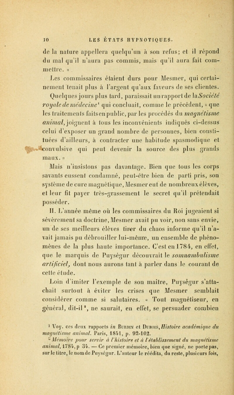 de la nature appellera quelqu'un à sou refus; et il répond du mal qu'il n'aura pas commis, mais qu'il aura fait com- mettre. » Les commissaires étaient durs pour Mesmer, qui certai- nement tenait plus à l'argent qu'aux faveurs de ses clientes. Quelques jours plus tard, paraissait un rapport de ]aSociété royale de médecine1 qui concluait, comme le précédent, « que les traitements faits en public, par les procédés du magnétisme animal, joignent à tous les inconvénients indiqués ci-dessus celui d'exposer un grand nombre de personnes, bien consti- tuées d'ailleurs, à contracter une habitude spasmodique et '««onvulsive qui peut devenir la source des plus grands maux. » Mais n'insistons pas davantage. Bien que tous les corps savants eussent condamné, peut-être bien de parti pris, son système de cure magnétique, Mesmer eut de nombreux élèves, et leur fit payer très-grassement le secret qu'il prétendait posséder. II. L'année même où les commissaires du Roi jugeaient si sévèrement sa doctrine, Mesmer avait pu voir, non sans envie, un de ses meilleurs élèves tirer du chaos informe qu'il n'a- vait jamais pu débrouiller lui-même, un ensemble de phéno- mènes de la plus haute importance. C'est en 1784, en effet, que le marquis de Puységur découvrait le somnambulisme artificiel, dont nous aurons tant à parler dans le courant de cette étude. Loin d'imiter l'exemple de son maître, Puységur s'atta- chait surtout à éviter les crises que Mesmer semblait considérer comme si salutaires. « Tout maguétiseur, en général, dit-ila, ne saurait, en effet, se persuader combien 1 Voy. ces deux rapports in Burdin et Dubois, Histoire académique du magnétisme animal. Paris, 1841, p. 92-102. - Mémoire pour servir à l'histoire et ci l'établissement du magnétisme animal, 1784, p 34. — Ce premier mémoire, bien que signé, ne porte pas, sur le titre, le nom de Puységur. L'auteur te réédita, du reste, plusieurs fois,